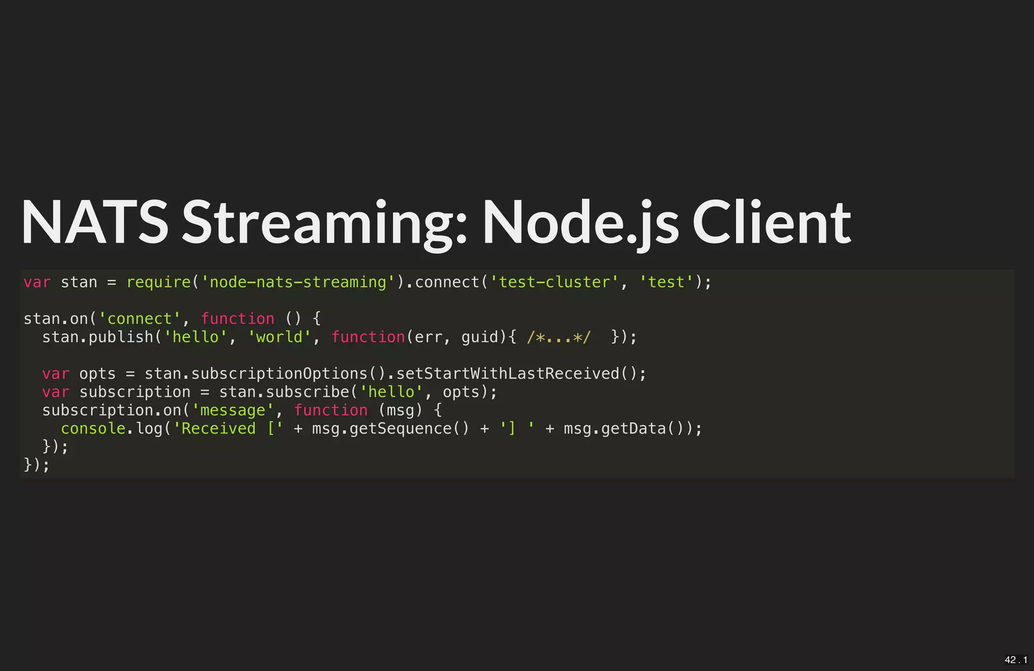 NATS Streaming: Node.js Client
var stan = require('node-nats-streaming').connect('test-cluster', 'test');
stan.on('connect', function () {
stan.publish('hello', 'world', function(err, guid){ /*...*/ });
var opts = stan.subscriptionOptions().setStartWithLastReceived();
var subscription = stan.subscribe('hello', opts);
subscription.on('message', function (msg) {
console.log('Received [' + msg.getSequence() + '] ' + msg.getData());
});
});
42 . 1
 