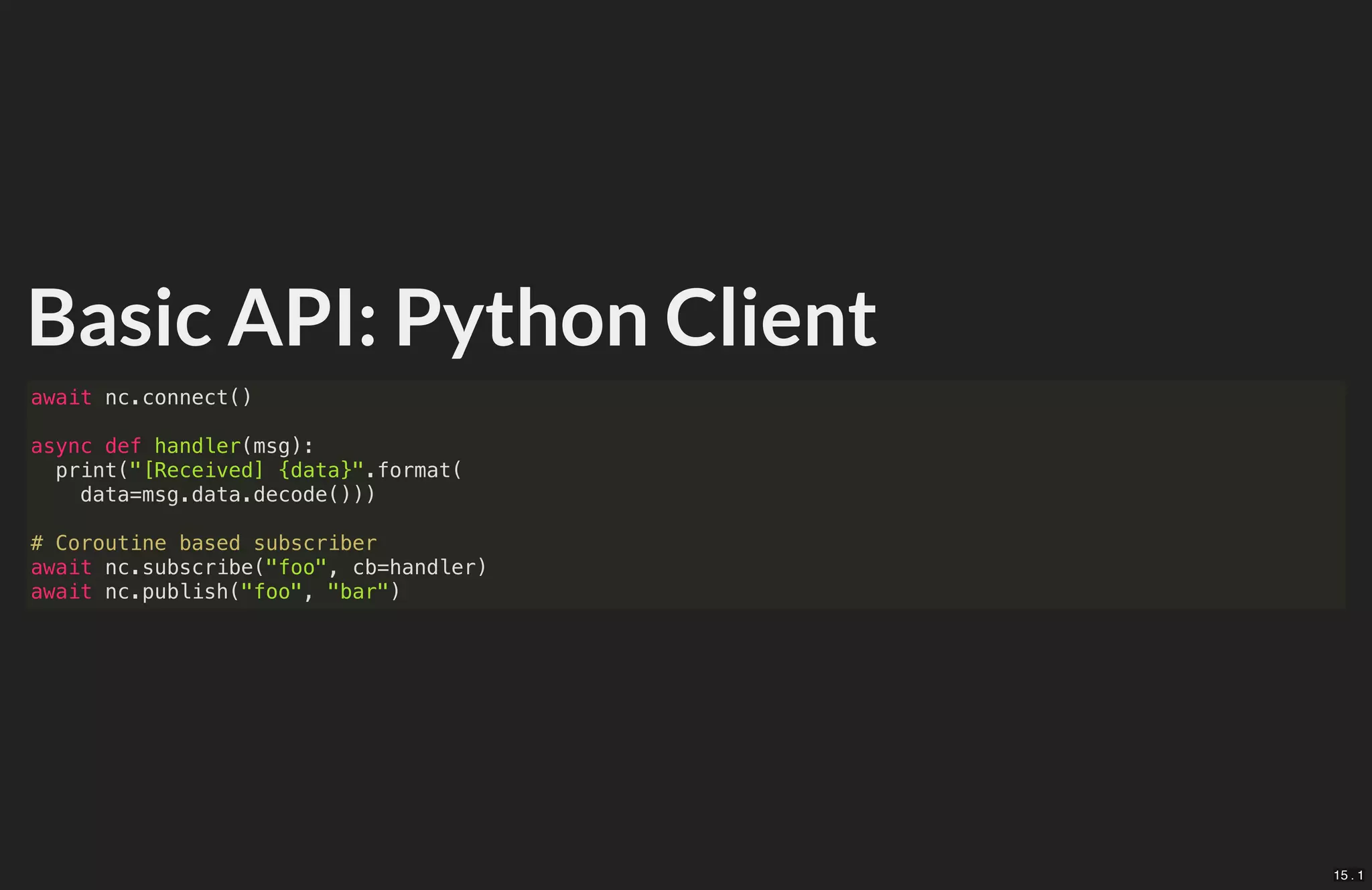 Basic API: Python Client
await nc.connect()
async def handler(msg):
print("[Received] {data}".format(
data=msg.data.decode()))
# Coroutine based subscriber
await nc.subscribe("foo", cb=handler)
await nc.publish("foo", "bar")
15 . 1
 