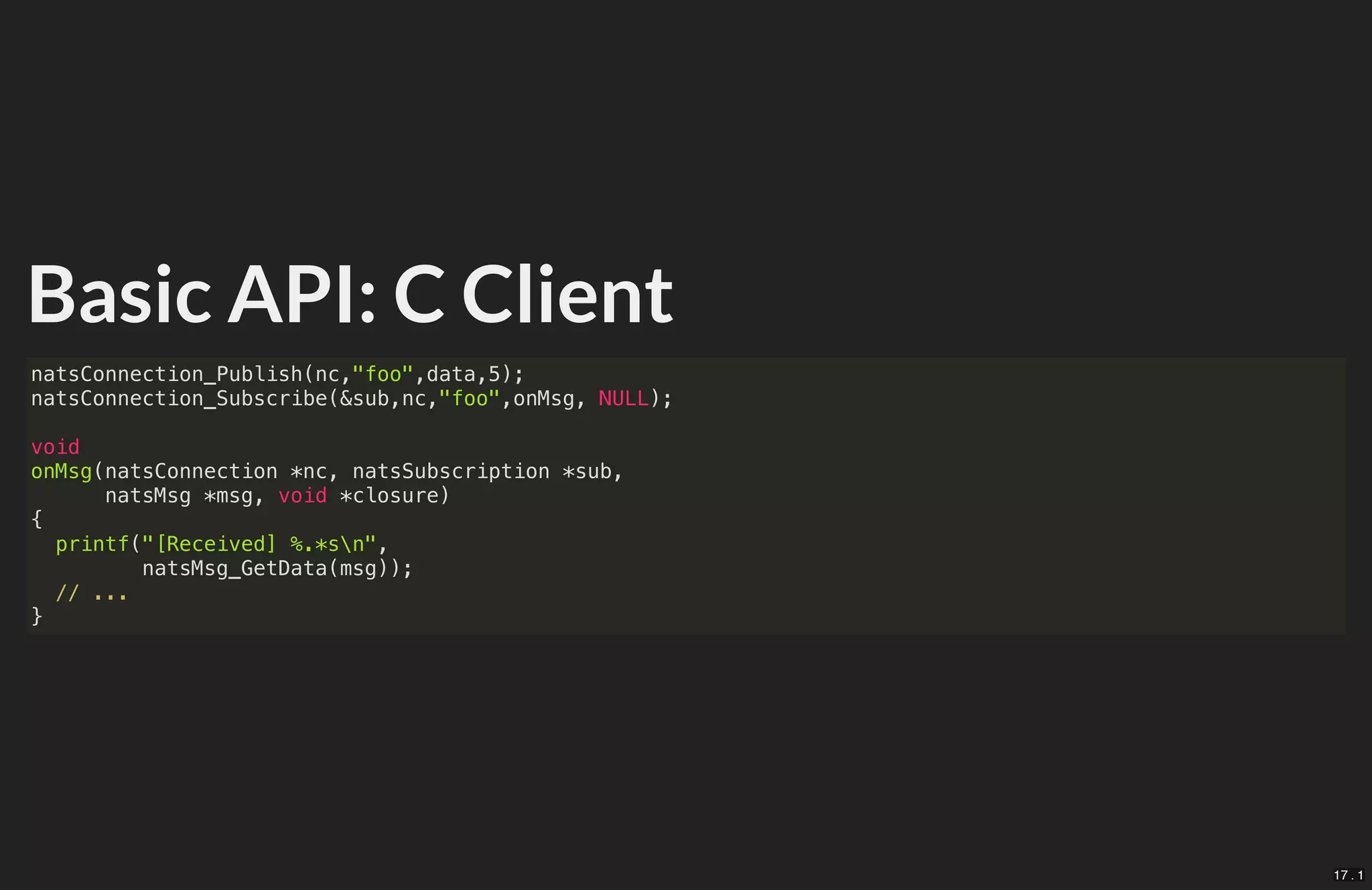 Basic API: C Client
natsConnection_Publish(nc,"foo",data,5);
natsConnection_Subscribe(&sub,nc,"foo",onMsg, NULL);
void
onMsg(natsConnection *nc, natsSubscription *sub,
natsMsg *msg, void *closure)
{
printf("[Received] %.*sn",
natsMsg_GetData(msg));
// ...
}
17 . 1
 