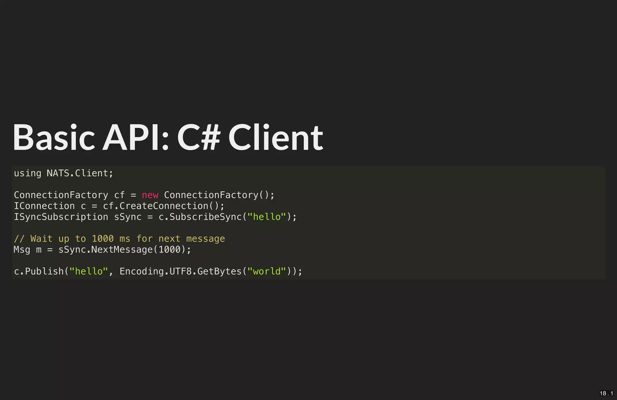 Basic API: C# Client
using NATS.Client;
ConnectionFactory cf = new ConnectionFactory();
IConnection c = cf.CreateConnection();
ISyncSubscription sSync = c.SubscribeSync("hello");
// Wait up to 1000 ms for next message
Msg m = sSync.NextMessage(1000);
c.Publish("hello", Encoding.UTF8.GetBytes("world"));
18 . 1
 