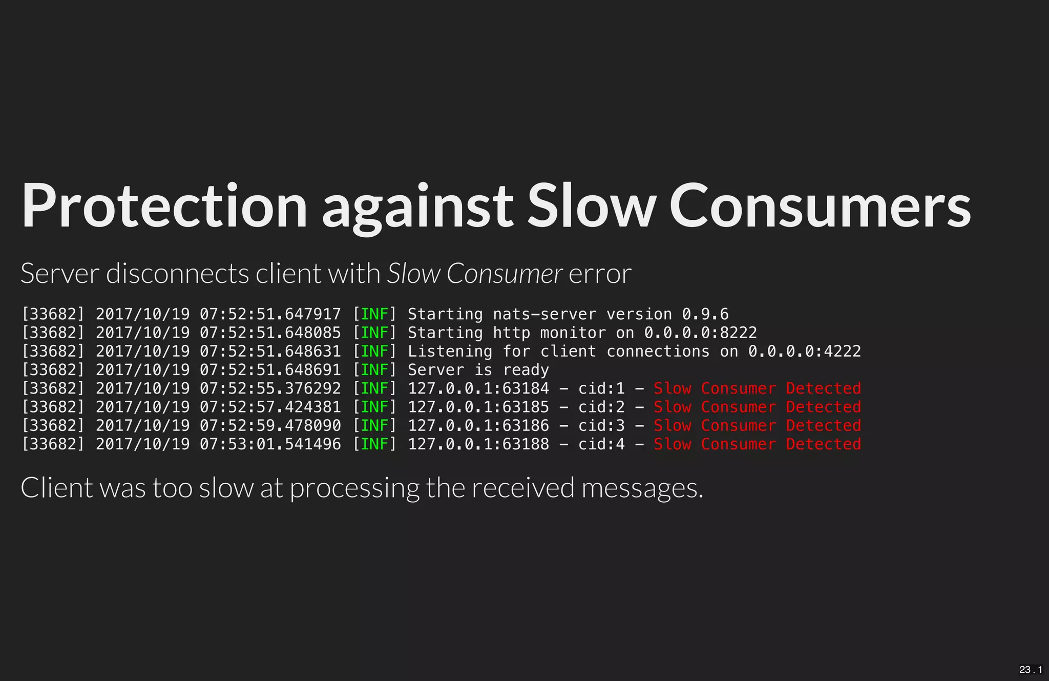 Protection against Slow Consumers
Server disconnects client with Slow Consumer error
Client was too slow at processing the received messages.
[33682] 2017/10/19 07:52:51.647917 [INF] Starting nats-server version 0.9.6
[33682] 2017/10/19 07:52:51.648085 [INF] Starting http monitor on 0.0.0.0:8222
[33682] 2017/10/19 07:52:51.648631 [INF] Listening for client connections on 0.0.0.0:4222
[33682] 2017/10/19 07:52:51.648691 [INF] Server is ready
[33682] 2017/10/19 07:52:55.376292 [INF] 127.0.0.1:63184 - cid:1 - Slow Consumer Detected
[33682] 2017/10/19 07:52:57.424381 [INF] 127.0.0.1:63185 - cid:2 - Slow Consumer Detected
[33682] 2017/10/19 07:52:59.478090 [INF] 127.0.0.1:63186 - cid:3 - Slow Consumer Detected
[33682] 2017/10/19 07:53:01.541496 [INF] 127.0.0.1:63188 - cid:4 - Slow Consumer Detected
23 . 1
 