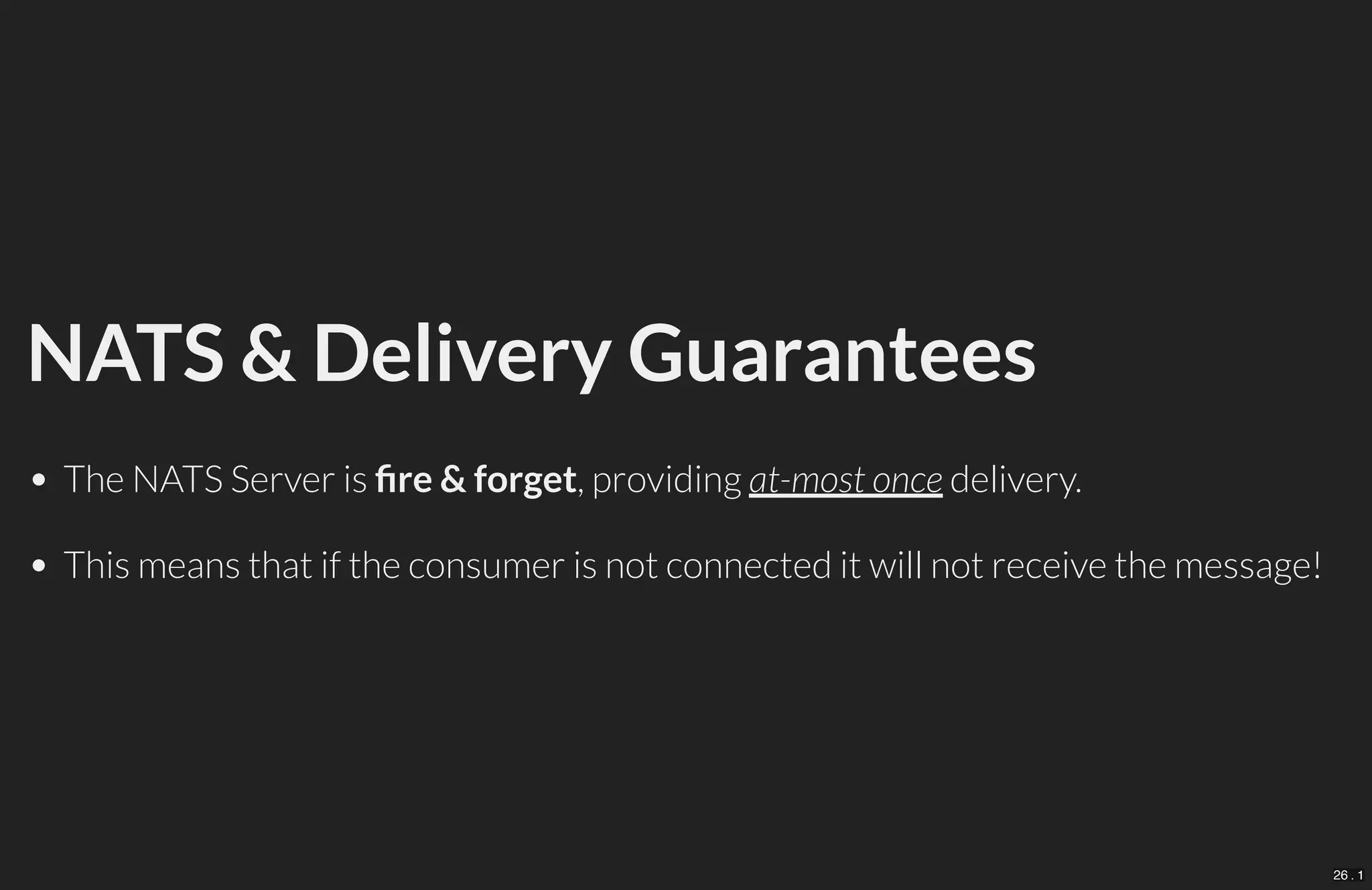NATS & Delivery Guarantees
The NATS Server is re & forget, providing at-most once delivery.
This means that if the consumer is not connected it will not receive the message!
26 . 1
 