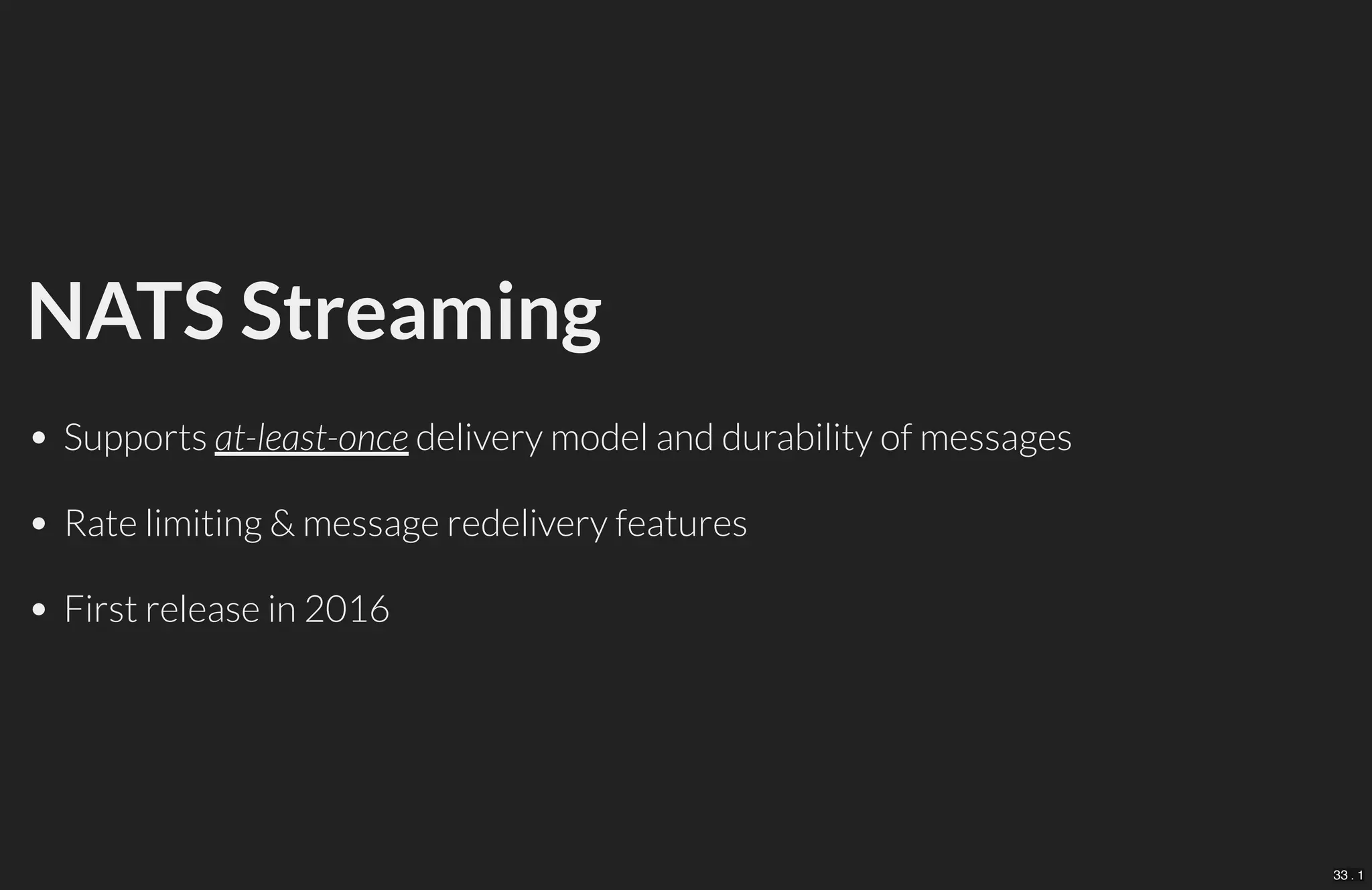 NATS Streaming
Supports at-least-once delivery model and durability of messages
Rate limiting & message redelivery features
First release in 2016
33 . 1
 