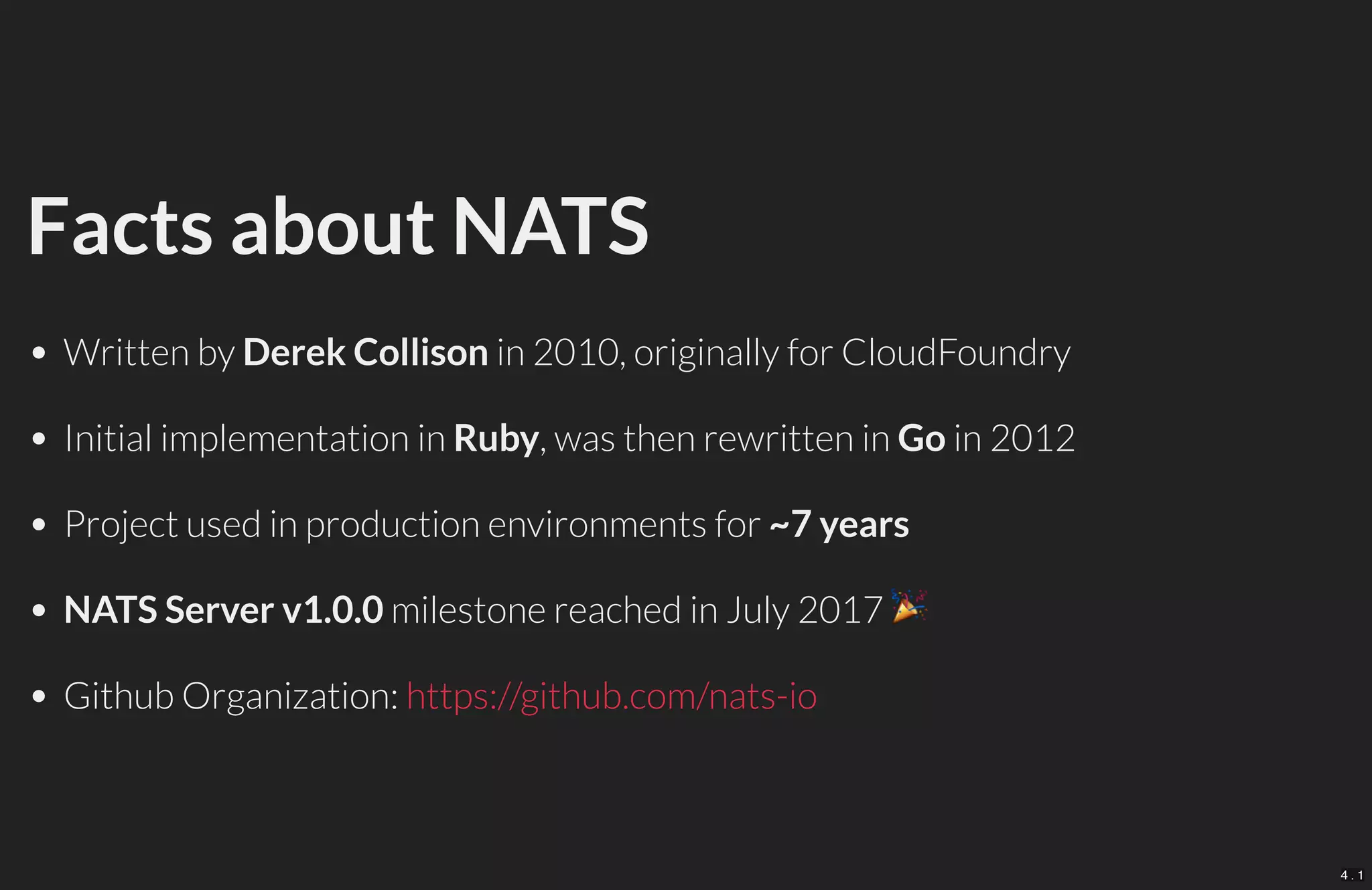 Facts about NATS
Written by Derek Collison in 2010, originally for CloudFoundry
Initial implementation in Ruby, was then rewritten in Go in 2012
Project used in production environments for ~7 years
NATS Server v1.0.0 milestone reached in July 2017
Github Organization: https://github.com/nats-io
4 . 1
 