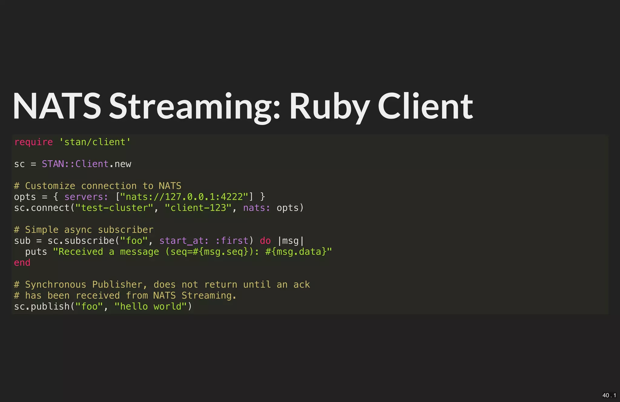 NATS Streaming: Ruby Client
require 'stan/client'
sc = STAN::Client.new
# Customize connection to NATS
opts = { servers: ["nats://127.0.0.1:4222"] }
sc.connect("test-cluster", "client-123", nats: opts)
# Simple async subscriber
sub = sc.subscribe("foo", start_at: :first) do |msg|
puts "Received a message (seq=#{msg.seq}): #{msg.data}"
end
# Synchronous Publisher, does not return until an ack
# has been received from NATS Streaming.
sc.publish("foo", "hello world")
40 . 1
 