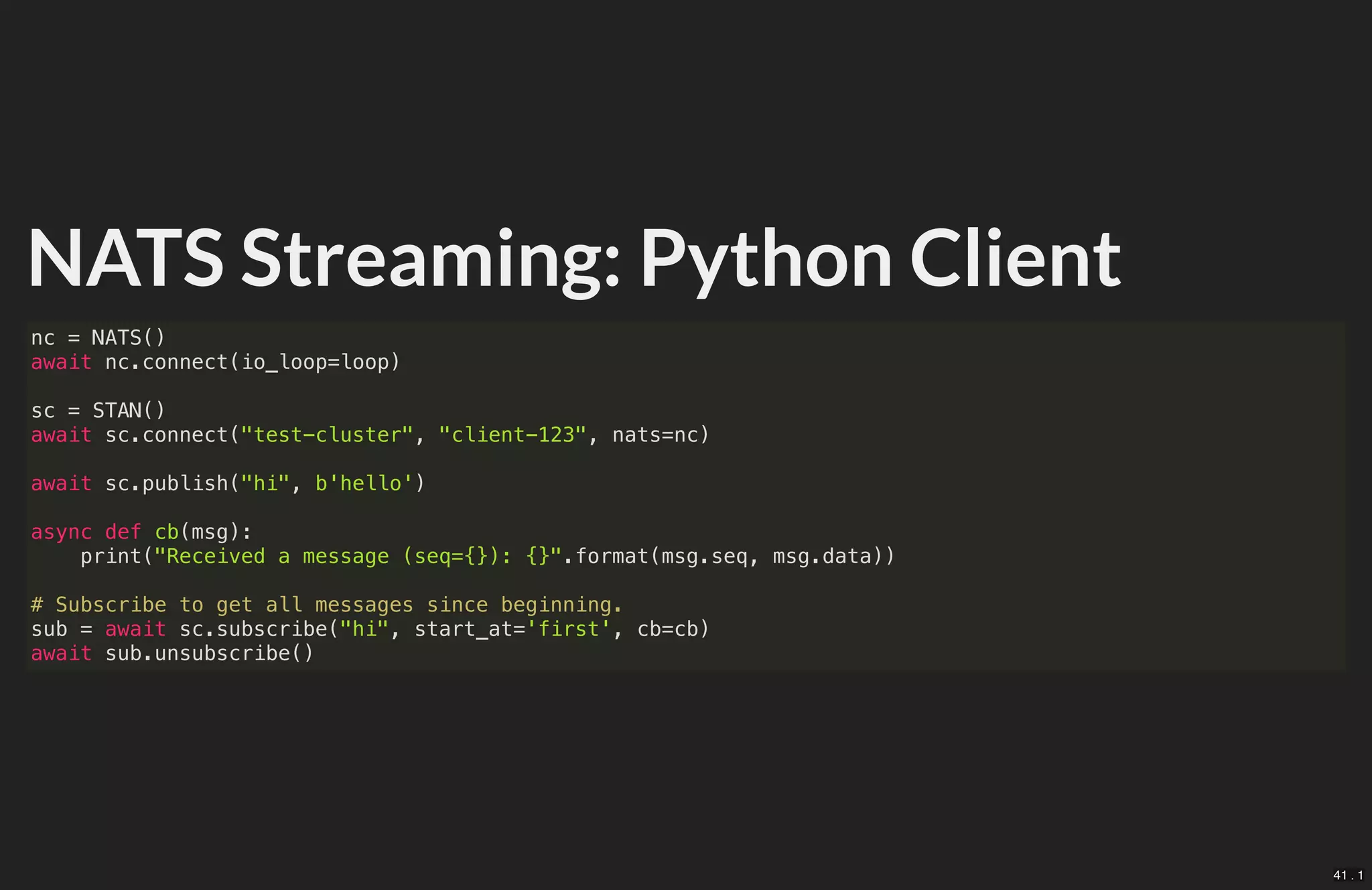NATS Streaming: Python Client
nc = NATS()
await nc.connect(io_loop=loop)
sc = STAN()
await sc.connect("test-cluster", "client-123", nats=nc)
await sc.publish("hi", b'hello')
async def cb(msg):
print("Received a message (seq={}): {}".format(msg.seq, msg.data))
# Subscribe to get all messages since beginning.
sub = await sc.subscribe("hi", start_at='first', cb=cb)
await sub.unsubscribe()
41 . 1
 