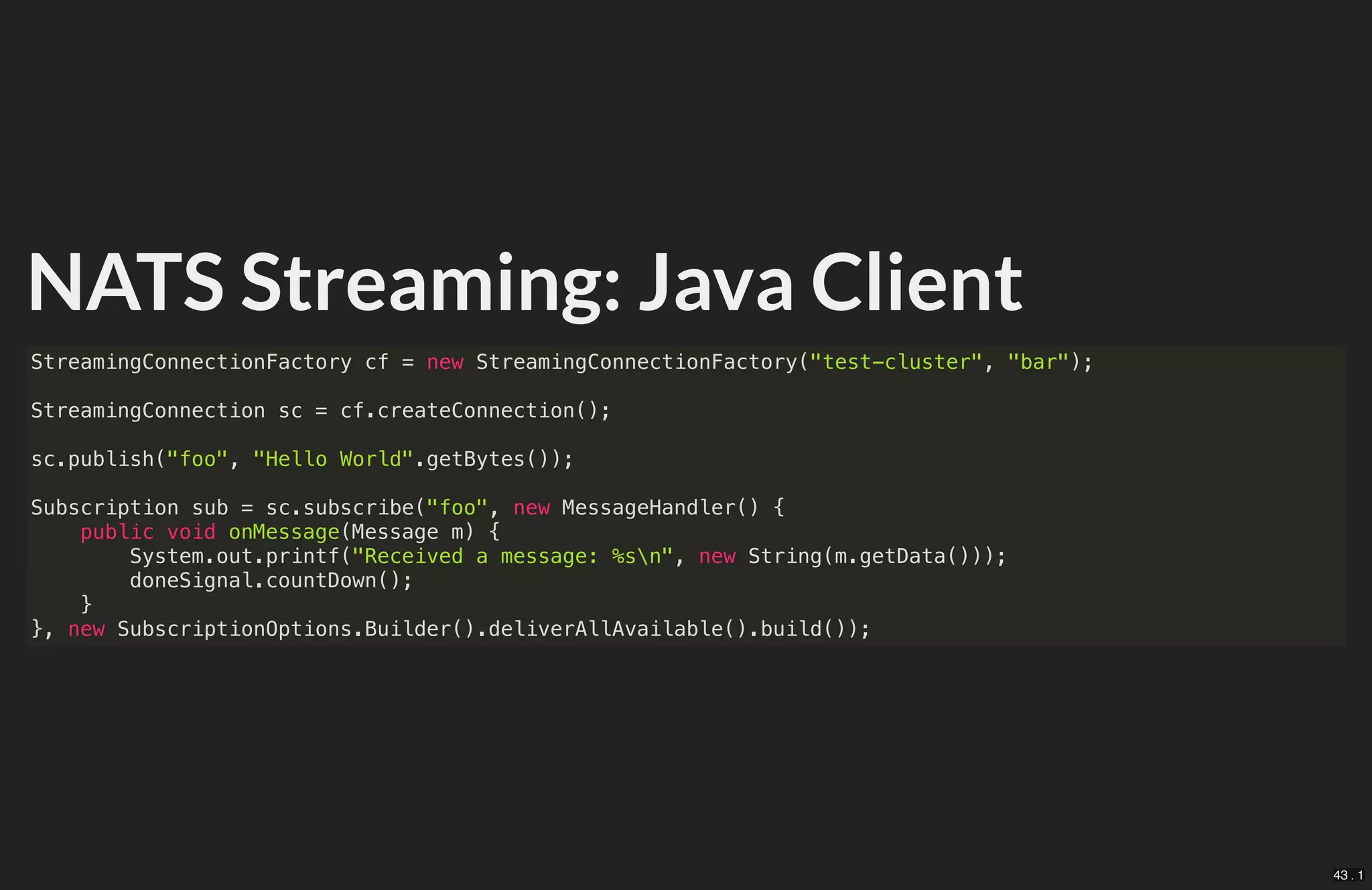 NATS Streaming: Java Client
StreamingConnectionFactory cf = new StreamingConnectionFactory("test-cluster", "bar");
StreamingConnection sc = cf.createConnection();
sc.publish("foo", "Hello World".getBytes());
Subscription sub = sc.subscribe("foo", new MessageHandler() {
public void onMessage(Message m) {
System.out.printf("Received a message: %sn", new String(m.getData()));
doneSignal.countDown();
}
}, new SubscriptionOptions.Builder().deliverAllAvailable().build());
43 . 1
 
