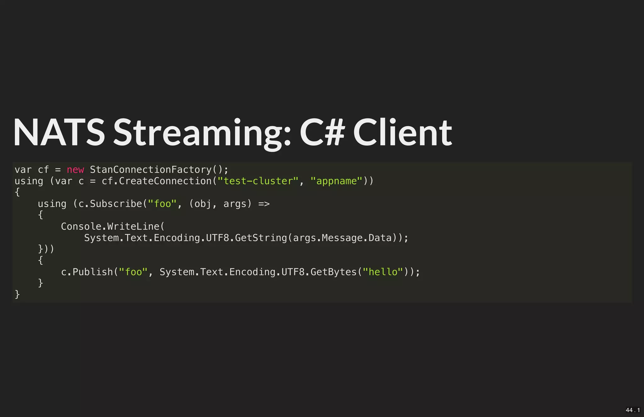 NATS Streaming: C# Client
var cf = new StanConnectionFactory();
using (var c = cf.CreateConnection("test-cluster", "appname"))
{
using (c.Subscribe("foo", (obj, args) =>
{
Console.WriteLine(
System.Text.Encoding.UTF8.GetString(args.Message.Data));
}))
{
c.Publish("foo", System.Text.Encoding.UTF8.GetBytes("hello"));
}
}
44 . 1
 