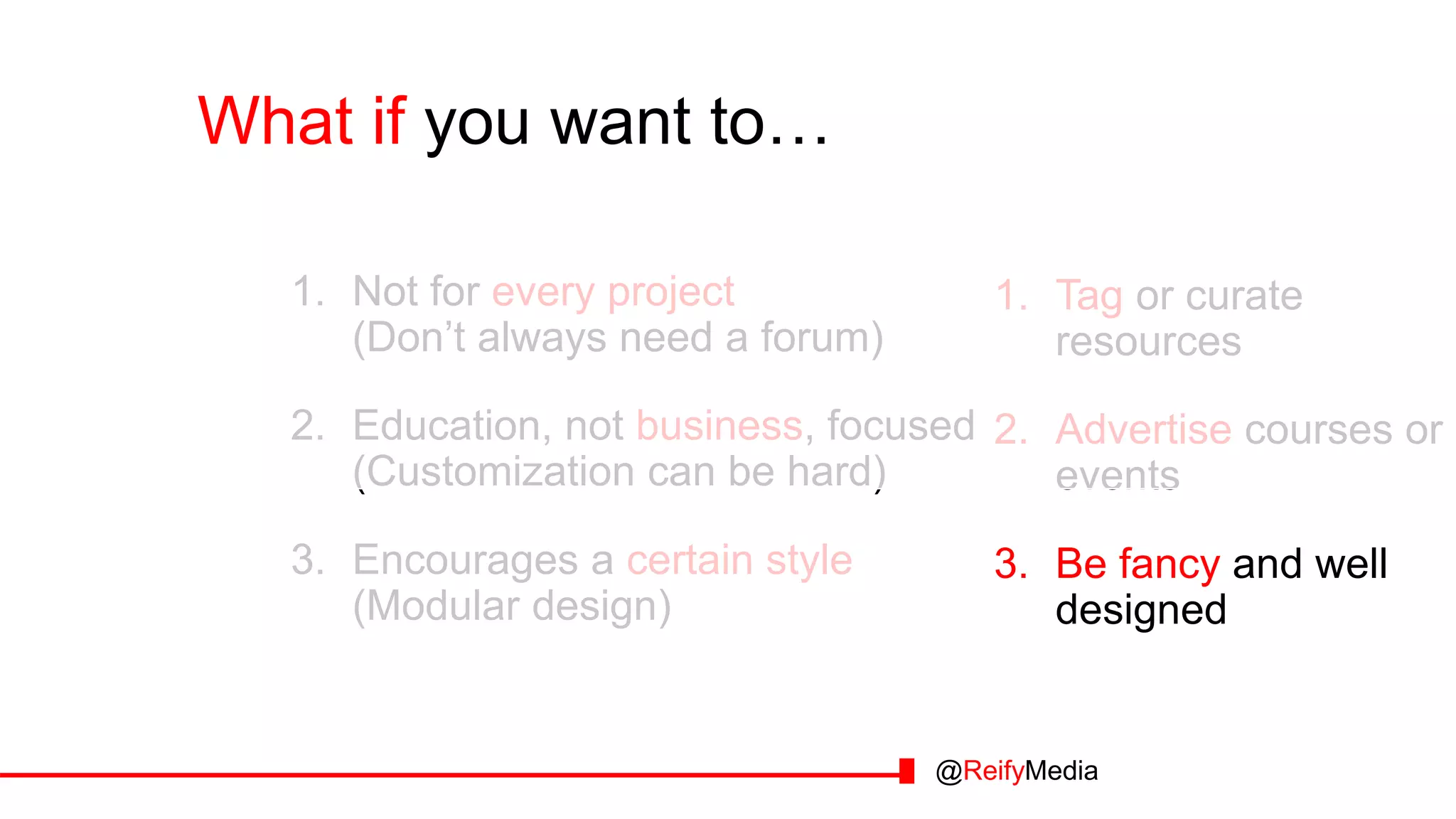 What if you want to… you want to…
1. Tag or curate
resources
2. Advertise courses or
events
3. Be fancy and well
designed
1. Not for every project
(Don’t always need a forum)
2. Education, not business, focused
(Customization can be hard)
3. Encourages a certain style
(Modular design)
@ReifyMedia
 