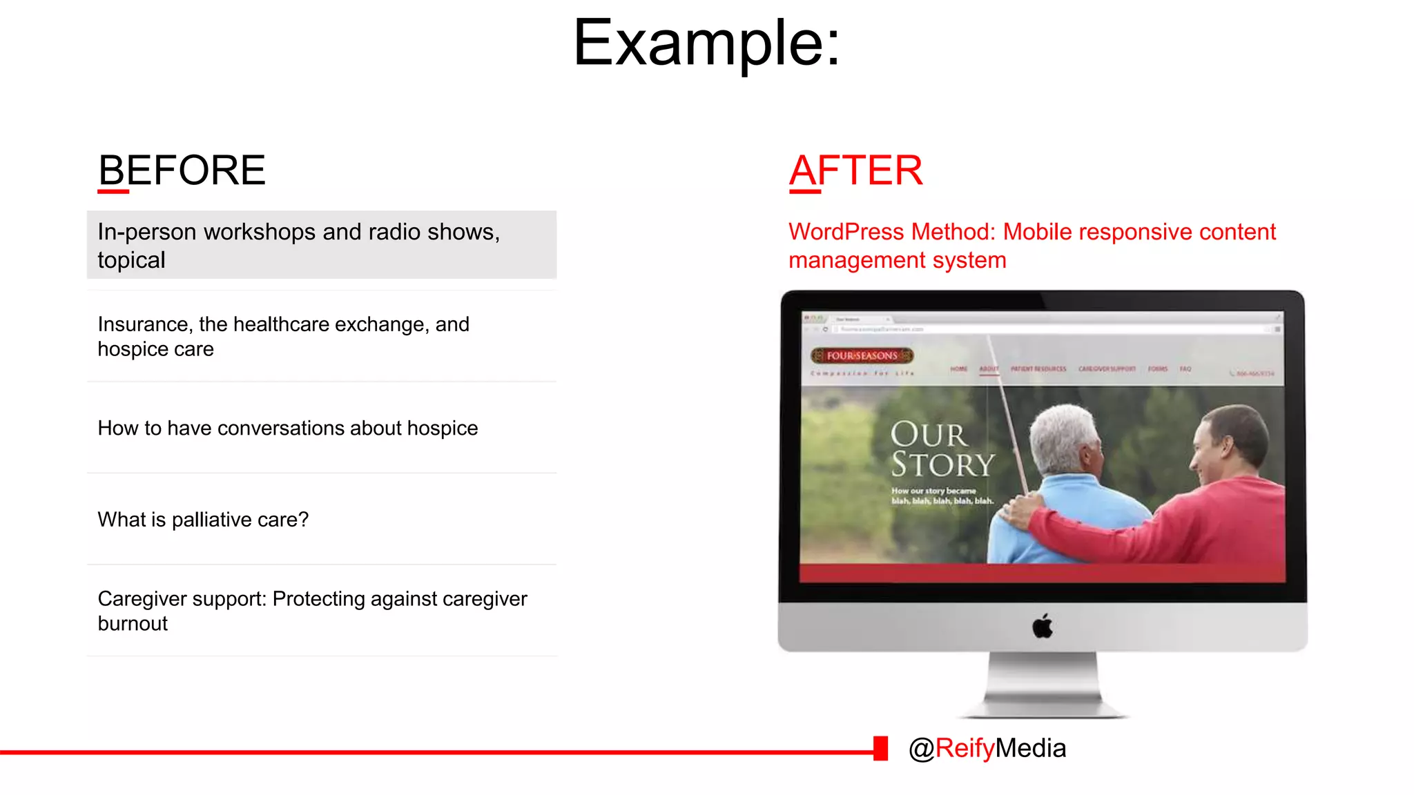 Example:
AFTERBEFORE
Insurance, the healthcare exchange, and
hospice care
How to have conversations about hospice
What is palliative care?
In-person workshops and radio shows,
topical
WordPress Method: Mobile responsive content
management system
Caregiver support: Protecting against caregiver
burnout
@ReifyMedia
 