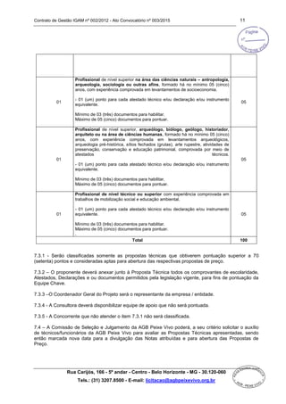 Contrato de Gestão IGAM nº 002/2012 - Ato Convocatório nº 003/2015 11
Rua Carijós, 166 - 5º andar - Centro - Belo Horizonte - MG - 30.120-060
Tels.: (31) 3207.8500 - E-mail: licitacao@agbpeixevivo.org.br
01
Profissional de nível superior na área das ciências naturais – antropologia,
arqueologia, sociologia ou outras afins, formado há no mínimo 05 (cinco)
anos, com experiência comprovada em levantamentos de socioeconomia.
- 01 (um) ponto para cada atestado técnico e/ou declaração e/ou instrumento
equivalente.
Mínimo de 03 (três) documentos para habilitar.
Máximo de 05 (cinco) documentos para pontuar.
05
01
Profissional de nível superior, arqueólogo, biólogo, geólogo, historiador,
arquiteto ou na área de ciências humanas, formado há no mínimo 05 (cinco)
anos, com experiência comprovada em levantamentos arqueológicos,
arqueologia pré-histórica, sítios fechados (grutas), arte rupestre, atividades de
preservação, conservação e educação patrimonial, comprovada por meio de
atestados técnicos.
- 01 (um) ponto para cada atestado técnico e/ou declaração e/ou instrumento
equivalente.
Mínimo de 03 (três) documentos para habilitar.
Máximo de 05 (cinco) documentos para pontuar.
05
01
Profissional de nível técnico ou superior com experiência comprovada em
trabalhos de mobilização social e educação ambiental.
- 01 (um) ponto para cada atestado técnico e/ou declaração e/ou instrumento
equivalente.
Mínimo de 03 (três) documentos para habilitar.
Máximo de 05 (cinco) documentos para pontuar.
.
05
Total 100
7.3.1 - Serão classificadas somente as propostas técnicas que obtiverem pontuação superior a 70
(setenta) pontos e consideradas aptas para abertura das respectivas propostas de preço.
7.3.2 – O proponente deverá anexar junto à Proposta Técnica todos os comprovantes de escolaridade,
Atestados, Declarações e ou documentos permitidos pela legislação vigente, para fins de pontuação da
Equipe Chave.
7.3.3 –O Coordenador Geral do Projeto será o representante da empresa / entidade.
7.3.4 - A Consultora deverá disponibilizar equipe de apoio que não será pontuada.
7.3.5 - A Concorrente que não atender o item 7.3.1 não será classificada.
7.4 – A Comissão de Seleção e Julgamento da AGB Peixe Vivo poderá, a seu critério solicitar o auxílio
de técnicos/funcionários da AGB Peixe Vivo para avaliar as Propostas Técnicas apresentadas, sendo
então marcada nova data para a divulgação das Notas atribuídas e para abertura das Propostas de
Preço.
 