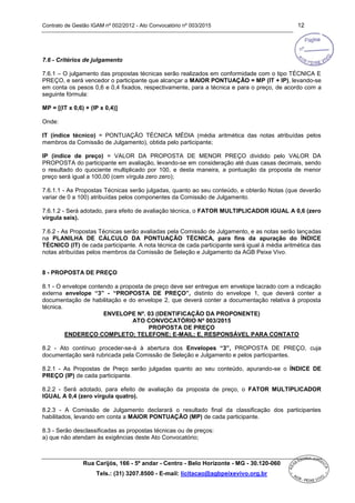 Contrato de Gestão IGAM nº 002/2012 - Ato Convocatório nº 003/2015 12
Rua Carijós, 166 - 5º andar - Centro - Belo Horizonte - MG - 30.120-060
Tels.: (31) 3207.8500 - E-mail: licitacao@agbpeixevivo.org.br
7.6 - Critérios de julgamento
7.6.1 – O julgamento das propostas técnicas serão realizados em conformidade com o tipo TÉCNICA E
PREÇO, e será vencedor o participante que alcançar a MAIOR PONTUAÇÃO = MP (IT + IP), levando-se
em conta os pesos 0,6 e 0,4 fixados, respectivamente, para a técnica e para o preço, de acordo com a
seguinte fórmula:
MP = [(IT x 0,6) + (IP x 0,4)]
Onde:
IT (índice técnico) = PONTUAÇÃO TÉCNICA MÉDIA (média aritmética das notas atribuídas pelos
membros da Comissão de Julgamento), obtida pelo participante;
IP (índice de preço) = VALOR DA PROPOSTA DE MENOR PREÇO dividido pelo VALOR DA
PROPOSTA do participante em avaliação, levando-se em consideração até duas casas decimais, sendo
o resultado do quociente multiplicado por 100, e desta maneira, a pontuação da proposta de menor
preço será igual a 100,00 (cem vírgula zero zero);
7.6.1.1 - As Propostas Técnicas serão julgadas, quanto ao seu conteúdo, e obterão Notas (que deverão
variar de 0 a 100) atribuídas pelos componentes da Comissão de Julgamento.
7.6.1.2 - Será adotado, para efeito de avaliação técnica, o FATOR MULTIPLICADOR IGUAL A 0,6 (zero
vírgula seis).
7.6.2 - As Propostas Técnicas serão avaliadas pela Comissão de Julgamento, e as notas serão lançadas
na PLANILHA DE CÁLCULO DA PONTUAÇÃO TÉCNICA, para fins da apuração do ÍNDICE
TÉCNICO (IT) de cada participante. A nota técnica de cada participante será igual à média aritmética das
notas atribuídas pelos membros da Comissão de Seleção e Julgamento da AGB Peixe Vivo.
8 - PROPOSTA DE PREÇO
8.1 - O envelope contendo a proposta de preço deve ser entregue em envelope lacrado com a indicação
externa envelope “3” - “PROPOSTA DE PREÇO”, distinto do envelope 1, que deverá conter a
documentação de habilitação e do envelope 2, que deverá conter a documentação relativa à proposta
técnica.
ENVELOPE Nº. 03 (IDENTIFICAÇÃO DA PROPONENTE)
ATO CONVOCATÓRIO Nº 003/2015
PROPOSTA DE PREÇO
ENDEREÇO COMPLETO; TELEFONE; E-MAIL; E, RESPONSÁVEL PARA CONTATO
8.2 - Ato contínuo proceder-se-á à abertura dos Envelopes “3”, PROPOSTA DE PREÇO, cuja
documentação será rubricada pela Comissão de Seleção e Julgamento e pelos participantes.
8.2.1 - As Propostas de Preço serão julgadas quanto ao seu conteúdo, apurando-se o ÍNDICE DE
PREÇO (IP) de cada participante.
8.2.2 - Será adotado, para efeito de avaliação da proposta de preço, o FATOR MULTIPLICADOR
IGUAL A 0,4 (zero vírgula quatro).
8.2.3 - A Comissão de Julgamento declarará o resultado final da classificação dos participantes
habilitados, levando em conta a MAIOR PONTUAÇÃO (MP) de cada participante.
8.3 - Serão desclassificadas as propostas técnicas ou de preços:
a) que não atendam às exigências deste Ato Convocatório;
 