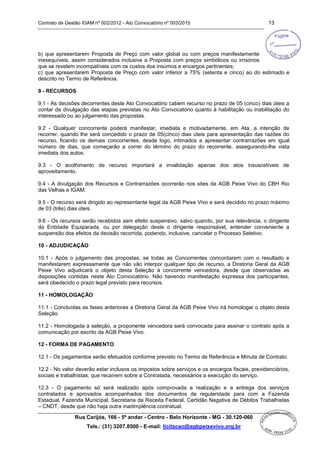 Contrato de Gestão IGAM nº 002/2012 - Ato Convocatório nº 003/2015 13
Rua Carijós, 166 - 5º andar - Centro - Belo Horizonte - MG - 30.120-060
Tels.: (31) 3207.8500 - E-mail: licitacao@agbpeixevivo.org.br
b) que apresentarem Proposta de Preço com valor global ou com preços manifestamente
inexequíveis, assim considerados inclusive a Proposta com preços simbólicos ou irrisórios
que se revelem incompatíveis com os custos dos insumos e encargos pertinentes;
c) que apresentarem Proposta de Preço com valor inferior a 75% (setenta e cinco) ao do estimado e
descrito no Termo de Referência.
9 - RECURSOS
9.1 - As decisões decorrentes deste Ato Convocatório cabem recurso no prazo de 05 (cinco) dias úteis a
contar da divulgação das etapas previstas no Ato Convocatório quanto à habilitação ou inabilitação do
interessado ou ao julgamento das propostas.
9.2 - Qualquer concorrente poderá manifestar, imediata e motivadamente, em Ata, a intenção de
recorrer, quando lhe será concedido o prazo de 05(cinco) dias úteis para apresentação das razões do
recurso, ficando os demais concorrentes, desde logo, intimados a apresentar contrarrazões em igual
número de dias, que começarão a correr do término do prazo do recorrente, assegurando-lhe vista
imediata dos autos.
9.3 - O acolhimento de recurso importará a invalidação apenas dos atos insuscetíveis de
aproveitamento.
9.4 - A divulgação dos Recursos e Contrarrazões ocorrerão nos sites da AGB Peixe Vivo do CBH Rio
das Velhas e IGAM.
9.5 - O recurso será dirigido ao representante legal da AGB Peixe Vivo e será decidido no prazo máximo
de 03 (três) dias úteis.
9.6 - Os recursos serão recebidos sem efeito suspensivo, salvo quando, por sua relevância, o dirigente
da Entidade Equiparada, ou por delegação deste o dirigente responsável, entender conveniente a
suspensão dos efeitos da decisão recorrida, podendo, inclusive, cancelar o Processo Seletivo.
10 - ADJUDICAÇÃO
10.1 - Após o julgamento das propostas, se todas as Concorrentes concordarem com o resultado e
manifestarem expressamente que não vão interpor qualquer tipo de recurso, a Diretoria Geral da AGB
Peixe Vivo adjudicará o objeto desta Seleção à concorrente vencedora, desde que observadas as
disposições contidas neste Ato Convocatório. Não havendo manifestação expressa dos participantes,
será obedecido o prazo legal previsto para recursos.
11 - HOMOLOGAÇÃO
11.1 - Concluídas as fases anteriores a Diretoria Geral da AGB Peixe Vivo irá homologar o objeto desta
Seleção.
11.2 - Homologada a seleção, a proponente vencedora será convocada para assinar o contrato após a
comunicação por escrito da AGB Peixe Vivo.
12 - FORMA DE PAGAMENTO
12.1 - Os pagamentos serão efetuados conforme previsto no Termo de Referência e Minuta de Contrato.
12.2 - No valor deverão estar inclusos os impostos sobre serviços e os encargos fiscais, previdenciários,
sociais e trabalhistas, que recaírem sobre a Contratada, necessários a execução do serviço.
12.3 - O pagamento só será realizado após comprovada a realização e a entrega dos serviços
contratados e aprovados acompanhados dos documentos de regularidade para com a Fazenda
Estadual, Fazenda Municipal, Secretaria da Receita Federal, Certidão Negativa de Débitos Trabalhistas
– CNDT, desde que não haja outra inadimplência contratual.
 