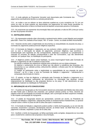 Contrato de Gestão IGAM nº 002/2012 - Ato Convocatório nº 003/2015 15
Rua Carijós, 166 - 5º andar - Centro - Belo Horizonte - MG - 30.120-060
Tels.: (31) 3207.8500 - E-mail: licitacao@agbpeixevivo.org.br
13.3 - A multa aplicada ao Proponente Vencedor será descontada pela Contratante dos
pagamentos eventualmente devidos ou cobrada judicialmente.
13.4 - as multas a que se referem os itens anteriores sujeitam-se a juros moratórios de 1% (um por
cento) ao mês, as quais poderão ser descontadas nos pagamentos de notas fiscais pendentes ou,
depositadas diretamente no Banco do Brasil sendo tal depósito comprovado perante a Contratante.
13.5 - Ao proponente que apresentar documentação falsa será aplicada a multa de 20% (vinte por cento)
do valor da proposta vencedora.
14 - INSTRUÇÕES GERAIS
14.1 - Os interessados poderão obter informação e esclarecimento relativo a esta Seleção será prestado
pela AGB - Peixe Vivo, sediada à Rua Carijós, 166 - 5º andar - Centro, na cidade de Belo Horizonte/MG.
14.2 - Havendo dúvida sobre a legitimidade de documentos ou exequibilidade de proposta de preço, a
Comissão de Julgamento poderá promover diligência específica.
14.3 - A Comissão de Seleção e Julgamento, por seu exclusivo critério, poderá a qualquer momento,
com ou sem a interrupção da sessão de julgamento, promover diligência, cuja ocorrência e
fundamentação será registrada em Ata correspondente, destinada a esclarecer ou complementar a
instrução do processo de seleção correspondente a este Ato Convocatório, cujo não atendimento
implicará, em qualquer fase, na inabilitação do participante;
14.4 - A diligência poderá, dentre outras hipóteses, no prazo improrrogável fixado pela Comissão de
Seleção e Julgamento em até 72 (setenta e duas) horas:
(a) solicitar a exibição dos respectivos originais para conferência com as cópias entregues;
(b) objetivar o saneamento de erros ou falhas que não alterem a substância das propostas, dos
documentos ou sua validade jurídica, atribuindo-lhe validade e eficácia para fins de habilitação e
classificação; ou
(c) indagar ao participante sobre a legitimidade ou exequibilidade de sua proposta de preço,
inclusive - se for o caso, a juízo da Comissão de Seleção e Julgamento - solicitando-lhe a
composição discriminada do mesmo.
14.5 - É vedada, na fase de diligência, a solicitação pela Comissão de Seleção e Julgamento ou a
apresentação por qualquer participante de documentos ou informação que deveriam constar
originariamente da habilitação ou das propostas técnica ou de preço. O não atendimento ao aqui
estabelecido implicará na inabilitação do Participante.
15 - IMPUGNAÇÃO AO ATO CONVOCATORIO
15.1 – O pedido de Impugnação ao Ato Convocatório deverá ser protocolado até 03(três) dias úteis antes
da data fixada para a abertura das propostas, por qualquer pessoa jurídica ou física, devendo ser
julgados antes da homologação do processo de seleção, sem a promoção de efeito suspensivo imediato,
e não impede a participação do impugnante.
15.2 - O pedido de Impugnação deverá ser apresentado, somente por escrito, ao Presidente da
Comissão de Seleção e Julgamento, cabendo-lhe prestar os esclarecimentos imediatamente, ou apreciar
e decidir sobre o mérito no prazo de até 03 (três) dias após o recebimento.
15.3 - A Comissão de Seleção e Julgamento poderá acolher o mérito da Impugnação, ou se com ela não
concordar, encaminhar o processo, devidamente instruído, ao Diretor Geral da AGB Peixe Vivo, para
julgamento e decisão, respeitado o prazo de 03 (três) dias.
15.4 - Acolhido o mérito da Impugnação, as falhas apontadas serão corrigidas, designando-se nova data
para o recebimento e abertura das propostas e documentação.
 