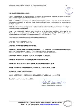 Contrato de Gestão IGAM nº 002/2012 - Ato Convocatório nº 003/2015 16
Rua Carijós, 166 - 5º andar - Centro - Belo Horizonte - MG - 30.120-060
Tels.: (31) 3207.8500 - E-mail: licitacao@agbpeixevivo.org.br
16 - DAS DISPOSIÇÕES GERAIS
16.1 - A participação na seleção implica na integral e incondicional aceitação de todos os termos,
cláusulas e condições deste Ato Convocatório e seus Anexos.
16.2 - A AGB Peixe Vivo reserva-se o direito de revogar ou anular o presente Ato Convocatório nas
hipóteses previstas em lei, sem que caiba aos proponentes, direito a indenização ou reclamação de
qualquer espécie.
16.3 - Eventuais omissões do presente Ato Convocatório serão resolvidas pela Comissão de Seleção e
Julgamento da AGB Peixe Vivo.
16.4 - Os interessados poderão obter informação e esclarecimento relativo a esta Seleção de
Fornecedores será prestado pela AGB Peixe Vivo, sediada à Rua Carijós, 166 – 5º andar, Centro, na
cidade de Belo Horizonte/MG, ou pelos telefones (031) 3207-8507 e 3201.2368.
16.5 - Integra o presente Ato Convocatório os seguintes Anexos:
ANEXO I - TERMO DE REFERÊNCIA
ANEXO II - CARTA DE CREDENCIAMENTO
ANEXO III – MODELO DE DECLARAÇÃO CAFIMP - CADASTRO DE FORNECEDORES IMPEDIDOS
DE LICITAR E CONTRATAR COM A ADMINISTRAÇÃO PÚBLICA ESTADUAL
ANEXO IV - MODELO DE DECLARAÇÃO PROTEÇÃO AO MENOR
ANEXO V - MODELO DE DECLARAÇÃO DE DISPONIBILIDADE
ANEXO VI - MODELO PARA APRESENTAÇÃO DA PROPOSTA TÉCNICA
ANEXO VII - MODELO PARA APRESENTAÇÃO DE PROPOSTA DE PREÇO
ANEXO VIII - MINUTA DE CONTRATO
AVISO IMPORTANTE – INSTRUÇÕES GERAIS DE MONTAGEM DAS PROPOSTAS
Belo Horizonte, 04 de dezembro de 2015.
 