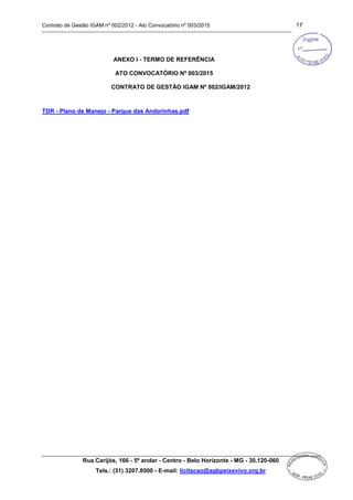 Contrato de Gestão IGAM nº 002/2012 - Ato Convocatório nº 003/2015 17
Rua Carijós, 166 - 5º andar - Centro - Belo Horizonte - MG - 30.120-060
Tels.: (31) 3207.8500 - E-mail: licitacao@agbpeixevivo.org.br
ANEXO I - TERMO DE REFERÊNCIA
ATO CONVOCATÓRIO Nº 003/2015
CONTRATO DE GESTÃO IGAM Nº 002/IGAM/2012
TDR - Plano de Manejo - Parque das Andorinhas.pdf
 