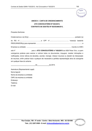 Contrato de Gestão IGAM nº 002/2012 - Ato Convocatório nº 003/2015 105
Rua Carijós, 166 - 5º andar - Centro - Belo Horizonte - MG - 30.120-060
Tels.: (31) 3207.8500 - E-mail: licitacao@agbpeixevivo.org.br
ANEXO II - CARTA DE CREDENCIAMENTO
ATO CONVOCATÓRIO Nº 003/2015.
CONTRATO DE GESTÃO Nº 002/IGAM/2012.
Prezados Senhores:
Credenciamos o (a) Sr(a) ........................................................................................................... portador (a)
do RG nº...................................................e CPF nº..........................................., nosso(a) bastante
PROCURADOR(a) para representar ............................................................................................................a
Empresa ou entidade ......................................................................................................... inscrita no CNPJ
sob nº para o ATO CONVOCATÓRIO nº 003/2015 da AGB Peixe Vivo, a quem
outorgamos poderes para assinar e rubricar todos os documentos, impugnar, receber intimações e
notificações, tomar ciência de decisões, acordar, transigir, interpor recursos ou desistir da interposição
de recursos, enfim praticar todo e qualquer ato necessário a perfeita representação ativa do outorgante
em qualquer fase do certame.
__________________,__________de______________de 2015.
Assinatura (Representante Legal):
Nome legível:
Nome da empresa ou entidade:
CNPJ da empresa ou entidade:
Endereço:
Telefone:
E-mail:
 