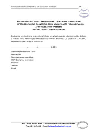 Contrato de Gestão IGAM nº 002/2012 - Ato Convocatório nº 003/2015 106
Rua Carijós, 166 - 5º andar - Centro - Belo Horizonte - MG - 30.120-060
Tels.: (31) 3207.8500 - E-mail: licitacao@agbpeixevivo.org.br
ANEXO III – MODELO DE DECLARAÇÃO CAFIMP - CADASTRO DE FORNECEDORES
IMPEDIDOS DE LICITAR E CONTRATAR COM A ADMINISTRAÇÃO PÚBLICA ESTADUAL.
ATO CONVOCATÓRIO Nº 003/2015
CONTRATO DE GESTÃO Nº 002/IGAM/2012.
Declaramos, em atendimento ao previsto na Seleção em epígrafe, que não estamos impedidos de licitar
e contratar com a Administração Pública Estadual, conforme determina a Lei Estadual nº 13.994/2001,
regulamentado pelo Decreto nº 45.902/2012.
__________________,__________de______________de 2015.
Assinatura (Representante Legal):
Nome legível:
Nome da empresa ou entidade:
CNPJ da empresa ou entidade:
Endereço:
Telefone:
E-mail
 