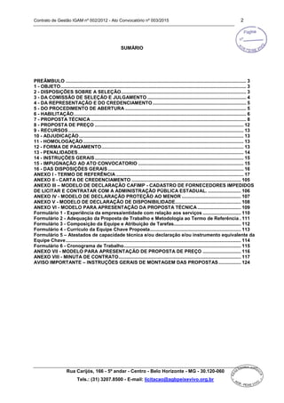 Contrato de Gestão IGAM nº 002/2012 - Ato Convocatório nº 003/2015 2
Rua Carijós, 166 - 5º andar - Centro - Belo Horizonte - MG - 30.120-060
Tels.: (31) 3207.8500 - E-mail: licitacao@agbpeixevivo.org.br
SUMÁRIO
PREÂMBULO ......................................................................................................................................... 3
1 - OBJETO............................................................................................................................................. 3
2 - DISPOSIÇÕES SOBRE A SELEÇÃO............................................................................................... 3
3 - DA COMISSÃO DE SELEÇÃO E JULGAMENTO ........................................................................... 4
4 - DA REPRESENTAÇÃO E DO CREDENCIAMENTO ....................................................................... 5
5 - DO PROCEDIMENTO DE ABERTURA ............................................................................................ 5
6 - HABILITAÇÃO................................................................................................................................... 6
7 - PROPOSTA TÉCNICA ...................................................................................................................... 8
8 - PROPOSTA DE PREÇO ................................................................................................................. 12
9 - RECURSOS ..................................................................................................................................... 13
10 - ADJUDICAÇÃO............................................................................................................................. 13
11 - HOMOLOGAÇÃO.......................................................................................................................... 13
12 - FORMA DE PAGAMENTO............................................................................................................ 13
13 - PENALIDADES.............................................................................................................................. 14
14 - INSTRUÇÕES GERAIS................................................................................................................. 15
15 - IMPUGNAÇÃO AO ATO CONVOCATORIO ................................................................................ 15
16 - DAS DISPOSIÇÕES GERAIS ....................................................................................................... 16
ANEXO I - TERMO DE REFERÊNCIA................................................................................................. 17
ANEXO II - CARTA DE CREDENCIAMENTO ................................................................................... 105
ANEXO III – MODELO DE DECLARAÇÃO CAFIMP - CADASTRO DE FORNECEDORES IMPEDIDOS
DE LICITAR E CONTRATAR COM A ADMINISTRAÇÃO PÚBLICA ESTADUAL. ......................... 106
ANEXO IV - MODELO DE DECLARAÇÃO PROTEÇÃO AO MENOR ............................................. 107
ANEXO V - MODELO DE DECLARAÇÃO DE DISPONIBILIDADE.................................................. 108
ANEXO VI - MODELO PARA APRESENTAÇÃO DA PROPOSTA TÉCNICA ................................. 109
Formulário 1 - Experiência da empresa/entidade com relação aos serviços ............................. 110
Formulário 2 - Adequação da Proposta de Trabalho e Metodologia ao Termo de Referência . 111
Formulário 3 - Composição da Equipe e Atribuição de Tarefas................................................... 112
Formulário 4 - Currículo da Equipe Chave Proposta..................................................................... 113
Formulário 5 – Atestados de capacidade técnica e/ou declaração e/ou instrumento equivalente da
Equipe Chave..................................................................................................................................... 114
Formulário 6 - Cronograma de Trabalho......................................................................................... 115
ANEXO VII - MODELO PARA APRESENTAÇÃO DE PROPOSTA DE PREÇO ............................. 116
ANEXO VIII - MINUTA DE CONTRATO............................................................................................. 117
AVISO IMPORTANTE – INSTRUÇÕES GERAIS DE MONTAGEM DAS PROPOSTAS................. 124
 