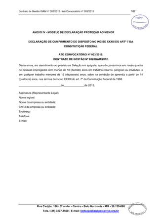 Contrato de Gestão IGAM nº 002/2012 - Ato Convocatório nº 003/2015 107
Rua Carijós, 166 - 5º andar - Centro - Belo Horizonte - MG - 30.120-060
Tels.: (31) 3207.8500 - E-mail: licitacao@agbpeixevivo.org.br
ANEXO IV - MODELO DE DECLARAÇÃO PROTEÇÃO AO MENOR
DECLARAÇÃO DE CUMPRIMENTO DO DISPOSTO NO INCISO XXXIII DO ARTº 7 DA
CONSITUTIÇÃO FEDERAL
ATO CONVOCATÓRIO Nº 003/2015.
CONTRATO DE GESTÃO Nº 002/IGAM/2012.
Declaramos, em atendimento ao previsto na Seleção em epígrafe, que não possuímos em nosso quadro
de pessoal empregados com menos de 18 (dezoito) anos em trabalho noturno, perigoso ou insalubre, e
em qualquer trabalho menores de 16 (dezesseis) anos, salvo na condição de aprendiz a partir de 14
(quatorze) anos, nos termos do inciso XXXIII do art. 7° da Constituição Federal de 1988.
__________________,__________de______________de 2015.
Assinatura (Representante Legal):
Nome legível:
Nome da empresa ou entidade:
CNPJ da empresa ou entidade:
Endereço:
Telefone:
E-mail:
 