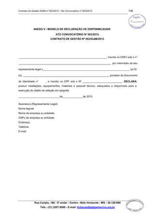 Contrato de Gestão IGAM nº 002/2012 - Ato Convocatório nº 003/2015 108
Rua Carijós, 166 - 5º andar - Centro - Belo Horizonte - MG - 30.120-060
Tels.: (31) 3207.8500 - E-mail: licitacao@agbpeixevivo.org.br
ANEXO V - MODELO DE DECLARAÇÃO DE DISPONIBILIDADE
ATO CONVOCATÓRIO Nº 003/2015.
CONTRATO DE GESTÃO Nº 002/IGAM/2012.
_____________________________________________________________, inscrita no CNPJ sob o n°
________________________________________________________________, por intermédio de seu
representante legal o____________________________________________________________ (a) Sr.
(a) ____________________________________________________________,portador do Documento
de Identidade n° , e inscrito no CPF sob o Nº ___________________________, DECLARA
possuir instalações, equipamentos, materiais e pessoal técnico, adequados e disponíveis para a
execução do objeto da seleção em epígrafe.
__________________,__________de______________de 2015.
Assinatura (Representante Legal):
Nome legível:
Nome da empresa ou entidade:
CNPJ da empresa ou entidade:
Endereço:
Telefone:
E-mail:
 