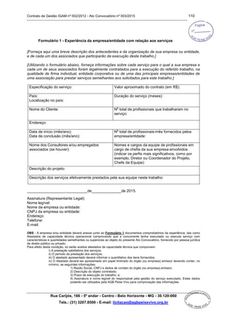 Contrato de Gestão IGAM nº 002/2012 - Ato Convocatório nº 003/2015 110
Rua Carijós, 166 - 5º andar - Centro - Belo Horizonte - MG - 30.120-060
Tels.: (31) 3207.8500 - E-mail: licitacao@agbpeixevivo.org.br
Formulário 1 - Experiência da empresa/entidade com relação aos serviços
[Forneça aqui uma breve descrição dos antecedentes e da organização de sua empresa ou entidade,
e de cada um dos associados que participarão da execução deste trabalho.]
[Utilizando o formulário abaixo, forneça informações sobre cada serviço para o qual a sua empresa e
cada um de seus associados foram legalmente contratados para a execução do referido trabalho, na
qualidade de firma individual, entidade corporativa ou de uma das principais empresas/entidades de
uma associação para prestar serviços semelhantes aos solicitados para este trabalho.]
Especificação do serviço: Valor aproximado do contrato (em R$):
País:
Localização no país:
Duração do serviço (meses):
Nome do Cliente: N
o
total de profissionais que trabalharam no
serviço:
Endereço:
Data de início (mês/ano):
Data de conclusão (mês/ano):
N
o
total de profissionais-mês fornecidos pelos
empresa/entidade:
Nome dos Consultores e/ou empregados
associados (se houver):
Nomes e cargos da equipe de profissionais em
cargo de chefia da sua empresa envolvidos
(indicar os perfis mais significativos, como por
exemplo, Diretor ou Coordenador do Projeto,
Chefe da Equipe):
Descrição do projeto:
Descrição dos serviços efetivamente prestados pela sua equipe neste trabalho:
__________________,__________de______________de 2015.
Assinatura (Representante Legal):
Nome legível:
Nome da empresa ou entidade:
CNPJ da empresa ou entidade:
Endereço:
Telefone:
E-mail:
OBS - A empresa e/ou entidade deverá anexar junto ao Formulário 1 documentos comprobatórios da experiência, tais como
Atestados de capacidade técnica operacional comprovando que a concorrente tenha executado ou executa serviço com
características e quantidades semelhantes ou superiores ao objeto do presente Ato Convocatório, fornecido por pessoa jurídica
de direito público ou privado.
Para efeito desta condição, só serão aceitos atestados de capacidade técnica que comprovem:
i) A prestação satisfatória dos serviços.
ii) O período da prestação dos serviços;
iii) O atestado apresentado deverá informar o quantitativo dos itens fornecidos.
iv) O Atestado deverá ser apresentado em papel timbrado do órgão (ou empresa) emissor devendo conter, no
mínimo, as seguintes informações:
1) Razão Social, CNPJ e dados de contato do órgão (ou empresa) emissor;
2) Descrição do objeto contratado;
3) Prazo de execução do trabalho, e;
4) Assinatura e nome legível do responsável pela gestão do serviço executado. Estes dados
poderão ser utilizados pela AGB Peixe Vivo para comprovação das informações.
 