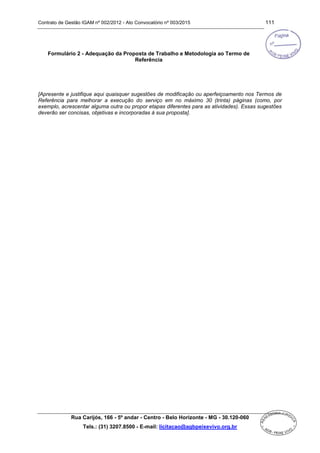 Contrato de Gestão IGAM nº 002/2012 - Ato Convocatório nº 003/2015 111
Rua Carijós, 166 - 5º andar - Centro - Belo Horizonte - MG - 30.120-060
Tels.: (31) 3207.8500 - E-mail: licitacao@agbpeixevivo.org.br
Formulário 2 - Adequação da Proposta de Trabalho e Metodologia ao Termo de
Referência
[Apresente e justifique aqui quaisquer sugestões de modificação ou aperfeiçoamento nos Termos de
Referência para melhorar a execução do serviço em no máximo 30 (trinta) páginas (como, por
exemplo, acrescentar alguma outra ou propor etapas diferentes para as atividades). Essas sugestões
deverão ser concisas, objetivas e incorporadas à sua proposta].
 