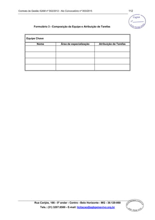 Contrato de Gestão IGAM nº 002/2012 - Ato Convocatório nº 003/2015 112
Rua Carijós, 166 - 5º andar - Centro - Belo Horizonte - MG - 30.120-060
Tels.: (31) 3207.8500 - E-mail: licitacao@agbpeixevivo.org.br
Formulário 3 - Composição da Equipe e Atribuição de Tarefas
Equipe Chave
Nome Área de especialização Atribuição de Tarefas
 