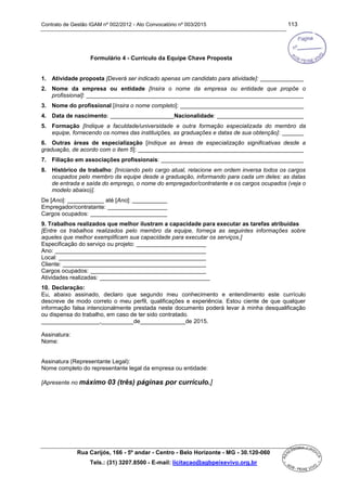 Contrato de Gestão IGAM nº 002/2012 - Ato Convocatório nº 003/2015 113
Rua Carijós, 166 - 5º andar - Centro - Belo Horizonte - MG - 30.120-060
Tels.: (31) 3207.8500 - E-mail: licitacao@agbpeixevivo.org.br
Formulário 4 - Currículo da Equipe Chave Proposta
1. Atividade proposta [Deverá ser indicado apenas um candidato para atividade]:
2. Nome da empresa ou entidade [Insira o nome da empresa ou entidade que propõe o
profissional]:
3. Nome do profissional [Insira o nome completo]:
4. Data de nascimento: Nacionalidade:
5. Formação [Indique a faculdade/universidade e outra formação especializada do membro da
equipe, fornecendo os nomes das instituições, as graduações e datas de sua obtenção]:
6. Outras áreas de especialização [Indique as áreas de especialização significativas desde a
graduação, de acordo com o item 5]:
7. Filiação em associações profissionais:
8. Histórico de trabalho: [Iniciando pelo cargo atual, relacione em ordem inversa todos os cargos
ocupados pelo membro da equipe desde a graduação, informando para cada um deles: as datas
de entrada e saída do emprego, o nome do empregador/contratante e os cargos ocupados (veja o
modelo abaixo)].
De [Ano]: até [Ano]:
Empregador/contratante:
Cargos ocupados:
9. Trabalhos realizados que melhor ilustram a capacidade para executar as tarefas atribuídas
[Entre os trabalhos realizados pelo membro da equipe, forneça as seguintes informações sobre
aqueles que melhor exemplificam sua capacidade para executar os serviços.]
Especificação do serviço ou projeto:
Ano:
Local:
Cliente:
Cargos ocupados:
Atividades realizadas: __________________________________
10. Declaração:
Eu, abaixo assinado, declaro que segundo meu conhecimento e entendimento este currículo
descreve de modo correto o meu perfil, qualificações e experiência. Estou ciente de que qualquer
informação falsa intencionalmente prestada neste documento poderá levar à minha desqualificação
ou dispensa do trabalho, em caso de ter sido contratado.
__________________,__________de______________de 2015.
Assinatura:
Nome:
Assinatura (Representante Legal):
Nome completo do representante legal da empresa ou entidade:
[Apresente no máximo 03 (três) páginas por currículo.]
 