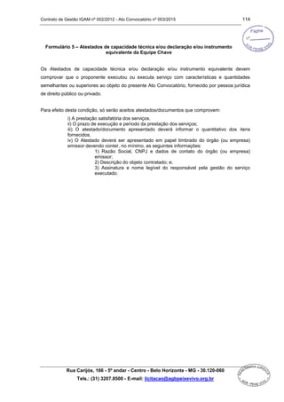 Contrato de Gestão IGAM nº 002/2012 - Ato Convocatório nº 003/2015 114
Rua Carijós, 166 - 5º andar - Centro - Belo Horizonte - MG - 30.120-060
Tels.: (31) 3207.8500 - E-mail: licitacao@agbpeixevivo.org.br
Formulário 5 – Atestados de capacidade técnica e/ou declaração e/ou instrumento
equivalente da Equipe Chave
Os Atestados de capacidade técnica e/ou declaração e/ou instrumento equivalente devem
comprovar que o proponente executou ou executa serviço com características e quantidades
semelhantes ou superiores ao objeto do presente Ato Convocatório, fornecido por pessoa jurídica
de direito público ou privado.
Para efeito desta condição, só serão aceitos atestados/documentos que comprovem:
i) A prestação satisfatória dos serviços.
ii) O prazo de execução e período da prestação dos serviços;
iii) O atestado/documento apresentado deverá informar o quantitativo dos itens
fornecidos.
iv) O Atestado deverá ser apresentado em papel timbrado do órgão (ou empresa)
emissor devendo conter, no mínimo, as seguintes informações:
1) Razão Social, CNPJ e dados de contato do órgão (ou empresa)
emissor;
2) Descrição do objeto contratado; e;
3) Assinatura e nome legível do responsável pela gestão do serviço
executado.
 