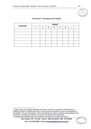Contrato de Gestão IGAM nº 002/2012 - Ato Convocatório nº 003/2015 115
Rua Carijós, 166 - 5º andar - Centro - Belo Horizonte - MG - 30.120-060
Tels.: (31) 3207.8500 - E-mail: licitacao@agbpeixevivo.org.br
Formulário 6 - Cronograma de Trabalho
ATIVIDADE
1
MESES
2
1 2 3 4 5 6 ....
1
Indique todas as principais atividades do serviço, incluindo a entrega de relatórios (por ex.:
relatórios parciais e relatórios técnicos) e outros pontos de referência, como as aprovações do
Contratante. No caso das tarefas a serem executadas em etapas, especifique separadamente as
atividades, a entrega de relatórios e os pontos de referência de cada etapa.
2
A duração das atividades deve ser indicada no formato de um gráfico de barras.
 