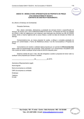 Contrato de Gestão IGAM nº 002/2012 - Ato Convocatório nº 003/2015 116
Rua Carijós, 166 - 5º andar - Centro - Belo Horizonte - MG - 30.120-060
Tels.: (31) 3207.8500 - E-mail: licitacao@agbpeixevivo.org.br
ANEXO VII - MODELO PARA APRESENTAÇÃO DE PROPOSTA DE PREÇO
ATO CONVOCATÓRIO Nº 003/2015.
CONTRATO DE GESTÃO Nº 002/IGAM/2012.
Ao: [Nome e Endereço do Contratante]
Prezados Senhores,
Nós, abaixo assinados, oferecemos a prestação de serviços [insira a especificação do
serviço], de acordo com o ATO CONVOCATÓRIO N°xxxx/2014. A Proposta de Preço foi avaliada
em [Insira o valor em algarismos e por extenso], para execução dos serviços em até XX (XXXX)
meses, tendo a mesma vigência até xx (xxxx) meses a contar da data de emissão da Ordem de
Serviço.
Comprometemo-nos, se nossa proposta for aceita, a efetuar a completa prestação do
serviço em conformidade o Termo de Referência (Anexo I do Ato Convocatório) e Proposta de
Preço.
Concordamos em manter a validade desta proposta por um período de 90 [noventa] dias
após a data da apresentação das propostas. Esta proposta é um compromisso vinculatório para
nós e pode ser aceita a qualquer tempo antes do término daquele prazo.
Estamos cientes de que V. Sas. não são obrigadas a aceitar a proposta de menor valor ou
qualquer outra proposta que venham a receber.
__________________,__________de______________de 2015.
Assinatura (Representante Legal):
Nome legível:
Nome da empresa ou entidade:
CNPJ da empresa ou entidade:
Endereço:
Telefone:
E-mail::
 