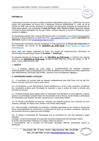 Contrato de Gestão IGAM nº 002/2012 - Ato Convocatório nº 003/2015 3
Rua Carijós, 166 - 5º andar - Centro - Belo Horizonte - MG - 30.120-060
Tels.: (31) 3207.8500 - E-mail: licitacao@agbpeixevivo.org.br
PREÂMBULO
A Associação Executiva de Apoio a Gestão de Bacias Hidrográficas Peixe Vivo - AGB Peixe Vivo torna
público aos interessados, de acordo com a Resolução Conjunta SEMAD/IGAM n.º 1.044, de 30 de
outubro de 2009, que convida empresas ou entidades para apresentar propostas de fornecimento do
objeto desta seleção, cuja modalidade é Coleta de Preços, Tipo: Técnica e Preço objetivando atender
o Comitê da Bacia Hidrográfica do Rio das Velhas, conforme descrito no Termo de Referência (TDR)
presente no Anexo I.
Os interessados poderão obter maiores informações sobre a contratação e as condições de participação
através do endereço eletrônico da AGB Peixe Vivo, www.agbpeixevivo.org.br, a partir de 04/12/2015 até
18/01/2016, e pelo e-mail: licitacao@agbpeixevivo.org.br.
Os participantes interessados deverão comparecer à visita programada ao Parque das Andorinhas em
Ouro Preto/MG, que ocorrerá no dia 14/12/2015, às 10:00 horas. (Como chegar ao Parque das
Andorinhas.pdf)
Nesta visita será emitido Certificado de Visita, que deverá ser obrigatoriamente relacionado na
documentação de qualificação técnica do Envelope 1 - Habilitação.
As propostas deverão ser entregues até o dia 18/01/2016, às 10:00 horas, e a abertura das mesmas
ocorrerá no dia 18/01/2016 às 10:30 horas, na sede da AGB Peixe Vivo, à Rua dos Carijós, nº 166, 5º
andar - Centro, Belo Horizonte - MG.
1 - OBJETO
1.1 - A presente Seleção tem como objeto a “CONTRATAÇÃO DE PESSOA JURÍDICA
ESPECIALIZADA PARA ELABORAÇÃO DO PLANO DE MANEJO DO PARQUE NATURAL MUNICIPAL
DAS ANDORINHAS, EM OURO PRETO/MG”, conforme Termo de Referência (Anexo I).
2 - DISPOSIÇÕES SOBRE A SELEÇÃO
2.1 - O quantitativo do contrato pode ser alterado unilateralmente pela AGB Peixe Vivo em até 25%
(vinte e cinco por cento) para mais ou para menos.
2.2 - O interessado, ou seu representante, deverá identificar-se e, se for o caso, comprovar a existência
dos necessários poderes para formulação de propostas e para a prática de todos os demais atos
inerentes ao certame.
2.3 - Poderão participar desta seleção todos os interessados que atenderem a suas exigências, inclusive
quanto à documentação constante deste Ato Convocatório e seus Anexos, sendo vedada a participação
de interessados cuja atividade não seja compatível com o objeto desta seleção.
2.4 - É vedada à participação de empresa / entidade cujo dirigente participe, como acionista, de outra
empresa / entidade, do mesmo ramo, também concorrente nesta seleção.
2.5 – Será permitida a participação de empresas / entidades associadas ou em consórcio, ficando sob
inteira responsabilidade da concorrente o cumprimento de todas as condições contratuais, atendendo
aos requisitos técnicos e legais para esta finalidade.
2.6 - É vedada a participação de interessadas que se enquadrem em uma das situações a seguir
descritas:
a) estejam cumprindo penalidade de suspensão temporária imposta pela Administração Pública;
b) tenham sido declaradas inidôneas em qualquer esfera de Governo;
c) concordatárias, sob o processo de intervenção, liquidação, falência, recuperação judicial ou
dissolução;
 