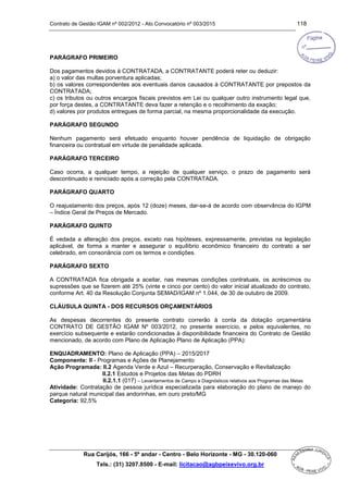 Contrato de Gestão IGAM nº 002/2012 - Ato Convocatório nº 003/2015 118
Rua Carijós, 166 - 5º andar - Centro - Belo Horizonte - MG - 30.120-060
Tels.: (31) 3207.8500 - E-mail: licitacao@agbpeixevivo.org.br
PARÁGRAFO PRIMEIRO
Dos pagamentos devidos à CONTRATADA, a CONTRATANTE poderá reter ou deduzir:
a) o valor das multas porventura aplicadas;
b) os valores correspondentes aos eventuais danos causados à CONTRATANTE por prepostos da
CONTRATADA;
c) os tributos ou outros encargos fiscais previstos em Lei ou qualquer outro instrumento legal que,
por força destes, a CONTRATANTE deva fazer a retenção e o recolhimento da exação;
d) valores por produtos entregues de forma parcial, na mesma proporcionalidade da execução.
PARÁGRAFO SEGUNDO
Nenhum pagamento será efetuado enquanto houver pendência de liquidação de obrigação
financeira ou contratual em virtude de penalidade aplicada.
PARÁGRAFO TERCEIRO
Caso ocorra, a qualquer tempo, a rejeição de qualquer serviço, o prazo de pagamento será
descontinuado e reiniciado após a correção pela CONTRATADA.
PARÁGRAFO QUARTO
O reajustamento dos preços, após 12 (doze) meses, dar-se-á de acordo com observância do IGPM
– Índice Geral de Preços de Mercado.
PARÁGRAFO QUINTO
É vedada a alteração dos preços, exceto nas hipóteses, expressamente, previstas na legislação
aplicável, de forma a manter e assegurar o equilíbrio econômico financeiro do contrato a ser
celebrado, em consonância com os termos e condições.
PARÁGRAFO SEXTO
A CONTRATADA fica obrigada a aceitar, nas mesmas condições contratuais, os acréscimos ou
supressões que se fizerem até 25% (vinte e cinco por cento) do valor inicial atualizado do contrato,
conforme Art. 40 da Resolução Conjunta SEMAD/IGAM nº 1.044, de 30 de outubro de 2009.
CLÁUSULA QUINTA - DOS RECURSOS ORÇAMENTÁRIOS
As despesas decorrentes do presente contrato correrão à conta da dotação orçamentária
CONTRATO DE GESTÃO IGAM Nº 003/2012, no presente exercício, e pelos equivalentes, no
exercício subsequente e estarão condicionadas à disponibilidade financeira do Contrato de Gestão
mencionado, de acordo com Plano de Aplicação Plano de Aplicação (PPA):
ENQUADRAMENTO: Plano de Aplicação (PPA) – 2015/2017
Componente: II - Programas e Ações de Planejamento
Ação Programada: II.2 Agenda Verde e Azul – Recurperação, Conservação e Revitalização
II.2.1 Estudos e Projetos das Metas do PDRH
II.2.1.1 (017) – Levantamentos de Campo e Diagnósticos relativos aos Programas das Metas
Atividade: Contratação de pessoa jurídica especializada para elaboração do plano de manejo do
parque natural municipal das andorinhas, em ouro preto/MG
Categoria: 92,5%
 