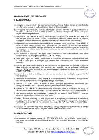 Contrato de Gestão IGAM nº 002/2012 - Ato Convocatório nº 003/2015 119
Rua Carijós, 166 - 5º andar - Centro - Belo Horizonte - MG - 30.120-060
Tels.: (31) 3207.8500 - E-mail: licitacao@agbpeixevivo.org.br
CLÁUSULA SEXTA - DAS OBRIGAÇÕES
I - DA CONTRATADA
a) executar os serviços dentro de assentados conceitos éticos e de boa técnica, envidando todos
os esforços no sentido de melhor atingir os objetivos da contratação;
b) empregar o necessário zelo, correção, celeridade e exatidão no trato de qualquer interesse da
CONTRATANTE sob os seus cuidados profissionais, obedecendo rigorosamente às normas que
regem o exercício profissional;
c) submeter à CONTRATANTE pedido de substituição do profissional destacado para execução
dos serviços previstos neste Contrato, o profissional substituto deverá atender as mesmas
exigências de capacidade técnica previstas no Anexo I do respectivo Ato Convocatório;
d) responder integralmente tanto pela reparação de quaisquer danos causados à CONTRATANTE
ou a terceiros, como também pela reparação ou indenizações devidas ao seu pessoal,
empregado ou contratado, ou ainda a terceiros, por acidentes ou doenças, quando decorrentes
da execução do objeto deste Contrato, resultantes de ação ou omissão de atos de sua
responsabilidade;
e) não transferir a execução do objeto desta contratação, nem substabelecer, sem prévio
consentimento e autorização expressa da CONTRATANTE;
f) zelar pelo sigilo dos dados, informações e quaisquer documentos disponibilizados pela
CONTRATANTE para a execução dos serviços ora contratados, lhes dando tratamento
reservado;
g) assumir exclusiva e integralmente a responsabilidade pelos encargos decorrentes da mão-de-
obra utilizada na execução dos serviços, em especial, os de natureza trabalhistas,
previdenciários, fiscais e tributários, não se estabelecendo qualquer vínculo do seu pessoal com
a CONTRATANTE;
h) manter durante toda a execução do contrato as condições de habilitação exigidas no Ato
Convocatório;
i) comunicar imediatamente à CONTRATANTE qualquer ocorrência de falhas ou impropriedades
que possam comprometer a execução dos serviços contratados;
j) solicitar à CONTRATANTE, a tempo e modo, quaisquer providências necessárias para
assegurar, de forma eficaz e eficiente, a execução do objeto deste contrato;
k) manter a CONTRATANTE permanentemente informada sobre o andamento de todos os
procedimentos a serem implementados ou já em tramitação, por escrito ou por correio eletrônico;
l) não assumir qualquer responsabilidade ou obrigação em nome da CONTRATANTE, sem que
para isso esteja prévia e formalmente autorizada;
m) corrigir, às suas expensas, no total ou em parte e a qualquer tempo durante a vigência do
contrato, quaisquer omissões, vícios, defeitos ou incorreções referentes ao seu objeto quando
verificadas, para atender as necessidades específicas da CONTRATANTE correlacionadas à
sua execução; e,
n) designar um representante perante a CONTRATANTE para prestar esclarecimentos e atender
as reclamações que por ventura surgirem durante a execução do contrato.
II - DA CONTRATANTE
a) proporcionar ao pessoal técnico da CONTRATADA todas as facilidades operacionais e
condições necessárias ao pleno desenvolvimento das atividades atinentes à execução dos
serviços;
 