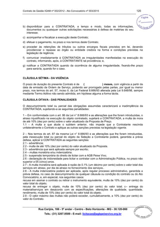 Contrato de Gestão IGAM nº 002/2012 - Ato Convocatório nº 003/2015 120
Rua Carijós, 166 - 5º andar - Centro - Belo Horizonte - MG - 30.120-060
Tels.: (31) 3207.8500 - E-mail: licitacao@agbpeixevivo.org.br
b) disponibilizar para a CONTRATADA, a tempo e modo, todas as informações,
documentos ou quaisquer outras solicitações necessárias à defesa de matérias do seu
interesse;
c) acompanhar e fiscalizar a execução deste Contrato;
d) efetuar o pagamento, no prazo e nos termos deste Contrato;
e) proceder às retenções de tributos ou outros encargos fiscais previstos em lei, devendo
providenciar o repasse ao órgão ou entidade credora na forma e condições previstas na
legislação de regência;
f) comunicar imediatamente à CONTRATADA as irregularidades manifestadas na execução do
contrato, informando, após, à CONTRATANTE tal providência; e,
g) notificar a CONTRATADA quando da ocorrência de alguma irregularidade, fixando-lhe prazo
para saná-la, quando for o caso.
CLÁUSULA SÉTIMA - DA VIGÊNCIA
O prazo de duração do presente Contrato é de ( ) meses, com vigência a partir da
data de emissão da Ordem de Serviço, podendo ser prorrogado pelas partes, por igual ou menor
prazo, nos termos do art. 57, inciso II, da Lei Federal 8.666/93 alterada pela Lei 9.648/98, sempre
mediante Termo Aditivo não sendo admitida, em hipótese alguma a forma tácita.
CLÁUSULA OITAVA - DAS PENALIDADES
O descumprimento total ou parcial das obrigações assumidas caracterizará a inadimplência da
CONTRATADA, sujeitando-a as seguintes penalidades:
1 – Em conformidade com o art. 86 da Lei n° 8.666/93 e as alterações que lhe foram introduzidas, o
atraso injustificado na execução do objeto contratado, sujeitará a CONTRATADA, a multa de mora
de até 10% (dez por cento) sobre o valor atualizado da Proposta de Preço.
1.1 - A multa a que alude o subitem anterior, não impede que a Contratante rescinda
unilateralmente o Contrato e aplique as outras sanções previstas na legislação vigente.
2 – Nos termos do art. 87 da mesma Lei n° 8.666/93 e as alterações que lhe foram introduzidas,
pela inexecução total ou parcial do objeto da Seleção a Contratante poderá, garantida a prévia
defesa, aplicar à CONTRATADA as seguintes sanções:
2.1 - advertência;
2.2 - multa de até 10% (dez por cento) do valor atualizado da Proposta.
2.3 - advertência que será aplicada sempre por escrito;
2.4 – multas moratória e/ou indenizatória;
2.5 - suspensão temporária do direito de licitar com a AGB Peixe Vivo;
2.6 - declaração de inidoneidade para licitar e contratar com a Administração Pública, no prazo não
superior a 05 (cinco) anos.
2.7 - A multa moratória será aplicada à razão de 0,1% (um décimo por cento) sobre o valor total dos
serviços em atraso, por dia de atraso no fornecimento dos serviços..
2.8 - A multa indenizatória poderá ser aplicada, após regular processo administrativo, garantida a
prévia defesa, no caso de descumprimento de qualquer cláusula ou condição do contrato ou do Ato
Convocatório, e, em especial, nos seguintes casos:
recusa em assinar o contrato ou retirar o instrumento equivalente, multa de 10% (dez por cento) do
valor total do objeto;
recusa de entregar o objeto, multa de 10% (dez por cento) do valor total; c– entrega do
material/serviços em desacordo com as especificações, alterações de qualidade, quantidade,
rendimento, multa de 10% (dez por cento) do valor total do objeto.
2.9 - O valor máximo das multas não poderá exceder, cumulativamente, a 10% (dez por cento) do
valor do Contrato.
 