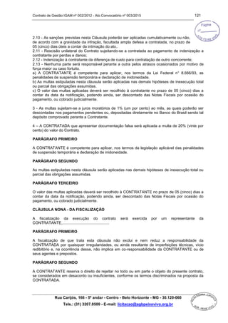 Contrato de Gestão IGAM nº 002/2012 - Ato Convocatório nº 003/2015 121
Rua Carijós, 166 - 5º andar - Centro - Belo Horizonte - MG - 30.120-060
Tels.: (31) 3207.8500 - E-mail: licitacao@agbpeixevivo.org.br
2.10 - As sanções previstas nesta Cláusula poderão ser aplicadas cumulativamente ou não,
de acordo com a gravidade da infração, facultada ampla defesa a contratada, no prazo de
05 (cinco) dias úteis a contar da intimação do ato..
2.11 - Rescisão unilateral do Contrato sujeitando-se a contratada ao pagamento de indenização a
contratante por perdas e danos;
2.12 - Indenização à contratante da diferença de custo para contratação de outro concorrente;
2.13 - Nenhuma parte será responsável perante a outra pelos atrasos ocasionados por motivo de
força maior ou caso fortuito.
a) A CONTRATANTE é competente para aplicar, nos termos da Lei Federal n° 8.666/93, as
penalidades de suspensão temporária e declaração de inidoneidade.
b) As multas estipuladas nesta cláusula serão aplicadas nas demais hipóteses de inexecução total
ou parcial das obrigações assumidas.
c) O valor das multas aplicadas deverá ser recolhido à contratante no prazo de 05 (cinco) dias a
contar da data da notificação, podendo ainda, ser descontado das Notas Fiscais por ocasião do
pagamento, ou cobrado judicialmente.
3 - As multas sujeitam-se a juros moratórios de 1% (um por cento) ao mês, as quais poderão ser
descontadas nos pagamentos pendentes ou, depositadas diretamente no Banco do Brasil sendo tal
depósito comprovado perante a Contratante.
4 – A CONTRATADA que apresentar documentação falsa será aplicada a multa de 20% (vinte por
cento) do valor do Contrato.
PARÁGRAFO PRIMEIRO
A CONTRATANTE é competente para aplicar, nos termos da legislação aplicável das penalidades
de suspensão temporária e declaração de inidoneidade.
PARÁGRAFO SEGUNDO
As multas estipuladas nesta cláusula serão aplicadas nas demais hipóteses de inexecução total ou
parcial das obrigações assumidas.
PARÁGRAFO TERCEIRO
O valor das multas aplicadas deverá ser recolhido à CONTRATANTE no prazo de 05 (cinco) dias a
contar da data da notificação, podendo ainda, ser descontado das Notas Fiscais por ocasião do
pagamento, ou cobrado judicialmente.
CLÁUSULA NONA - DA FISCALIZAÇÃO
A fiscalização da execução do contrato será exercida por um representante da
CONTRATANTE,............................................
PARÁGRAFO PRIMEIRO
A fiscalização de que trata esta cláusula não exclui e nem reduz a responsabilidade da
CONTRATADA por quaisquer irregularidades, ou ainda resultante de imperfeições técnicas, vício
redibitório e, na ocorrência desse, não implica em co-responsabilidade da CONTRATANTE ou de
seus agentes e prepostos.
PARÁGRAFO SEGUNDO
A CONTRATANTE reserva o direito de rejeitar no todo ou em parte o objeto do presente contrato,
se considerados em desacordo ou insuficientes, conforme os termos discriminados na proposta da
CONTRATADA.
 