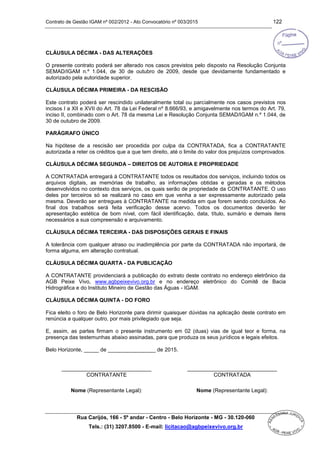 Contrato de Gestão IGAM nº 002/2012 - Ato Convocatório nº 003/2015 122
Rua Carijós, 166 - 5º andar - Centro - Belo Horizonte - MG - 30.120-060
Tels.: (31) 3207.8500 - E-mail: licitacao@agbpeixevivo.org.br
CLÁUSULA DÉCIMA - DAS ALTERAÇÕES
O presente contrato poderá ser alterado nos casos previstos pelo disposto na Resolução Conjunta
SEMAD/IGAM n.º 1.044, de 30 de outubro de 2009, desde que devidamente fundamentado e
autorizado pela autoridade superior.
CLÁUSULA DÉCIMA PRIMEIRA - DA RESCISÃO
Este contrato poderá ser rescindido unilateralmente total ou parcialmente nos casos previstos nos
incisos I a XII e XVII do Art. 78 da Lei Federal nº 8.666/93, e amigavelmente nos termos do Art. 79,
inciso II, combinado com o Art. 78 da mesma Lei e Resolução Conjunta SEMAD/IGAM n.º 1.044, de
30 de outubro de 2009.
PARÁGRAFO ÚNICO
Na hipótese de a rescisão ser procedida por culpa da CONTRATADA, fica a CONTRATANTE
autorizada a reter os créditos que a que tem direito, até o limite do valor dos prejuízos comprovados.
CLÁUSULA DÉCIMA SEGUNDA – DIREITOS DE AUTORIA E PROPRIEDADE
A CONTRATADA entregará à CONTRATANTE todos os resultados dos serviços, incluindo todos os
arquivos digitais, as memórias de trabalho, as informações obtidas e geradas e os métodos
desenvolvidos no contexto dos serviços, os quais serão de propriedade da CONTRATANTE. O uso
deles por terceiros só se realizará no caso em que venha a ser expressamente autorizado pela
mesma. Deverão ser entregues à CONTRATANTE na medida em que forem sendo concluídos. Ao
final dos trabalhos será feita verificação desse acervo. Todos os documentos deverão ter
apresentação estética de bom nível, com fácil identificação, data, título, sumário e demais itens
necessários a sua compreensão e arquivamento.
CLÁUSULA DÉCIMA TERCEIRA - DAS DISPOSIÇÕES GERAIS E FINAIS
A tolerância com qualquer atraso ou inadimplência por parte da CONTRATADA não importará, de
forma alguma, em alteração contratual.
CLÁUSULA DÉCIMA QUARTA - DA PUBLICAÇÃO
A CONTRATANTE providenciará a publicação do extrato deste contrato no endereço eletrônico da
AGB Peixe Vivo, www.agbpeixevivo.org.br e no endereço eletrônico do Comitê de Bacia
Hidrográfica e do Instituto Mineiro de Gestão das Águas - IGAM.
CLÁUSULA DÉCIMA QUINTA - DO FORO
Fica eleito o foro de Belo Horizonte para dirimir quaisquer dúvidas na aplicação deste contrato em
renúncia a qualquer outro, por mais privilegiado que seja.
E, assim, as partes firmam o presente instrumento em 02 (duas) vias de igual teor e forma, na
presença das testemunhas abaixo assinadas, para que produza os seus jurídicos e legais efeitos.
Belo Horizonte, _____ de ________________ de 2015.
______________________________ ______________________________
CONTRATANTE
Nome (Representante Legal):
CONTRATADA
Nome (Representante Legal):
 