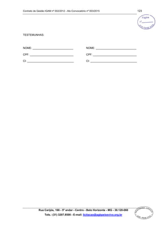Contrato de Gestão IGAM nº 002/2012 - Ato Convocatório nº 003/2015 123
Rua Carijós, 166 - 5º andar - Centro - Belo Horizonte - MG - 30.120-060
Tels.: (31) 3207.8500 - E-mail: licitacao@agbpeixevivo.org.br
TESTEMUNHAS:
NOME: ___________________________ NOME: ___________________________
CPF: _____________________________
CI: _______________________________
CPF: _____________________________
CI: _______________________________
 