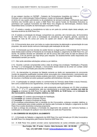 Contrato de Gestão IGAM nº 002/2012 - Ato Convocatório nº 003/2015 4
Rua Carijós, 166 - 5º andar - Centro - Belo Horizonte - MG - 30.120-060
Tels.: (31) 3207.8500 - E-mail: licitacao@agbpeixevivo.org.br
d) que estejam inscritos no CAFIMP - Cadastro de Fornecedores Impedidos de Licitar e
Contratar com a Administração Pública Estadual, modelo de Declaração (Anexo III).
e) tenha em seu quadro permanente ou de prestadores de serviços eventuais, profissionais que sejam
membros dos Comitês para os quais a AGB Peixe Vivo exerce função de Secretaria Executiva ou
parentesco com qualquer funcionário da AGB Peixe Vivo (Órgãos da Administração, Diretoria Geral,
Assembleia Geral, Conselho de Administração e Conselho Fiscal).
2.7 - É vedada a cessão ou transferência no todo ou em parte do contrato objeto desta seleção, sem
expressa anuência da AGB Peixe Vivo.
2.8 - É vedada a contratação de cônjuge, companheiro (a), parentes, até o terceiro grau, de funcionários
da AGB Peixe Vivo, bem como a contratação de consultoras cujo dirigente, gerente, acionista ou
detentor de mais de 5% (cinco por cento) do capital com direito a voto estejam incluídos nessas
condições.
2.9 - O Concorrente deve arcar com todos os custos decorrentes da elaboração e apresentação de suas
propostas, não sendo devida nenhuma indenização pela realização de tais atos.
2.10 - O interessado que tiver dúvidas de caráter técnico ou legal quanto à interpretação do(s) Termo(s)
deste Edital poderá solicitar à Presidente da Comissão de Seleção e Julgamento da AGB Peixe Vivo, por
escrito. Os pedidos deverão ser solicitados em até 05 (cinco) dias úteis antes da data de abertura dos
envelopes, a fim de permitir que haja tempo para resposta. Os esclarecimentos serão respondidos aos
interessados também por escrito.
2.11 - Não serão atendidas solicitações verbais ou por telefone.
2.12 - Durante o período compreendido entre a data de entrega dos envelopes “Habilitação e Proposta
de Preço” e a homologação da Seleção, o Concorrente deverá abster-se de entrar em contato verbal
com os membros da Comissão para assuntos correlatos.
2.13 - As intervenções no processo de Seleção somente se darão por representante do concorrente
munido da respectiva qualificação (contrato social, procuração e/ou credenciamento), mencionando que
lhe são conferidos pela empresa amplos poderes para tanto, inclusive para receber intimações, desistir
de recursos e manifestar-se sobre quaisquer questões administrativas e técnicas.
2.14 - A participação na seleção implica no conhecimento do Termo(s) deste Edital e seu(s) Anexo(s),
bem como a observância dos regulamentos, normas e disposições legais pertinentes.
2.15 - Os documentos e as propostas de cada proponente serão entregues em 03 (três) envelopes
lacrados, “1” ,“2” e “3”, pessoalmente, pelo seu representante ou enviado pelos correios com data de
chegada ao endereço da AGB Peixe Vivo até o dia 18/01/2016, às 10:00 horas, com a indicação do
Ato Convocatório, endereço completo; telefone; e-mail.
a) O envelope “1” conterá a documentação de Habilitação.
b) O envelope “2” conterá a Proposta Técnica.
c) O envelope “3” conterá a Proposta de Preço.
d) Os envelopes protocolizados sem a indicação do Ato Convocatório, endereço completo; telefone; e-
mail; e, responsável para contato poderão ser abertos pela Comissão de Seleção e Julgamento da AGB
Peixe Vivo e serão devolvidos à empresa proponente.
e) Após a entrega dos envelopes, a Comissão de Julgamento não aceitará, em nenhuma hipótese, a
substituição ou anexação de qualquer novo documento por parte dos Proponentes.
3 - DA COMISSÃO DE SELEÇÃO E JULGAMENTO
3.1 - A Comissão de Seleção e Julgamento da AGB Peixe Vivo será formada por 03 (três) funcionários
da AGB Peixe Vivo designados pela Diretoria Geral da AGB Peixe Vivo.
3.2 - A AGB Peixe Vivo poderá convidar outros representantes de outras entidades para integrar a
 