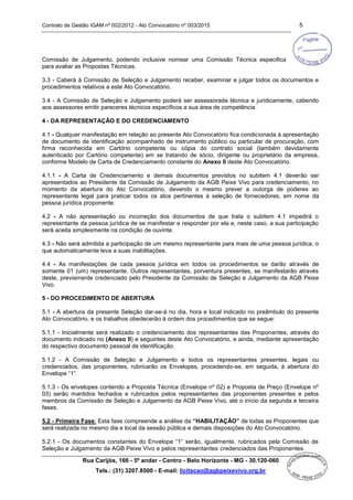 Contrato de Gestão IGAM nº 002/2012 - Ato Convocatório nº 003/2015 5
Rua Carijós, 166 - 5º andar - Centro - Belo Horizonte - MG - 30.120-060
Tels.: (31) 3207.8500 - E-mail: licitacao@agbpeixevivo.org.br
Comissão de Julgamento, podendo inclusive nomear uma Comissão Técnica especifica
para avaliar as Propostas Técnicas.
3.3 - Caberá à Comissão de Seleção e Julgamento receber, examinar e julgar todos os documentos e
procedimentos relativos a este Ato Convocatório.
3.4 - A Comissão de Seleção e Julgamento poderá ser assessorada técnica e juridicamente, cabendo
aos assessores emitir pareceres técnicos específicos a sua área de competência.
4 - DA REPRESENTAÇÃO E DO CREDENCIAMENTO
4.1 - Qualquer manifestação em relação ao presente Ato Convocatório fica condicionada à apresentação
de documento de identificação acompanhado de instrumento público ou particular de procuração, com
firma reconhecida em Cartório competente ou cópia do contrato social (também devidamente
autenticado por Cartório competente) em se tratando de sócio, dirigente ou proprietário da empresa,
conforme Modelo de Carta de Credenciamento constante do Anexo II deste Ato Convocatório.
4.1.1 - A Carta de Credenciamento e demais documentos previstos no subitem 4.1 deverão ser
apresentados ao Presidente da Comissão de Julgamento da AGB Peixe Vivo para credenciamento, no
momento da abertura do Ato Convocatório, devendo o mesmo prever a outorga de poderes ao
representante legal para praticar todos os atos pertinentes à seleção de fornecedores, em nome da
pessoa jurídica proponente.
4.2 - A não apresentação ou incorreção dos documentos de que trata o subitem 4.1 impedirá o
representante da pessoa jurídica de se manifestar e responder por ela e, neste caso, a sua participação
será aceita simplesmente na condição de ouvinte.
4.3 - Não será admitida a participação de um mesmo representante para mais de uma pessoa jurídica, o
que automaticamente leva a suas inabilitações.
4.4 - As manifestações de cada pessoa jurídica em todos os procedimentos se darão através de
somente 01 (um) representante. Outros representantes, porventura presentes, se manifestarão através
deste, previamente credenciado pelo Presidente da Comissão de Seleção e Julgamento da AGB Peixe
Vivo.
5 - DO PROCEDIMENTO DE ABERTURA
5.1 - A abertura da presente Seleção dar-se-á no dia, hora e local indicado no preâmbulo do presente
Ato Convocatório, e os trabalhos obedecerão à ordem dos procedimentos que se segue:
5.1.1 - Inicialmente será realizado o credenciamento dos representantes das Proponentes, através do
documento indicado no (Anexo II) e seguintes deste Ato Convocatório, e ainda, mediante apresentação
do respectivo documento pessoal de identificação.
5.1.2 - A Comissão de Seleção e Julgamento e todos os representantes presentes, legais ou
credenciados, das proponentes, rubricarão os Envelopes, procedendo-se, em seguida, à abertura do
Envelope “1”.
5.1.3 - Os envelopes contendo a Proposta Técnica (Envelope nº 02) e Proposta de Preço (Envelope nº
03) serão mantidos fechados e rubricados pelos representantes das proponentes presentes e pelos
membros da Comissão de Seleção e Julgamento da AGB Peixe Vivo, até o início da segunda e terceira
fases.
5.2 - Primeira Fase: Esta fase compreende a análise da “HABILITAÇÃO” de todas as Proponentes que
será realizada no mesmo dia e local da sessão pública e demais disposições do Ato Convocatório.
5.2.1 - Os documentos constantes do Envelope “1” serão, igualmente, rubricados pela Comissão de
Seleção e Julgamento da AGB Peixe Vivo e pelos representantes credenciados das Proponentes.
 