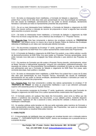Contrato de Gestão IGAM nº 002/2012 - Ato Convocatório nº 003/2015 6
Rua Carijós, 166 - 5º andar - Centro - Belo Horizonte - MG - 30.120-060
Tels.: (31) 3207.8500 - E-mail: licitacao@agbpeixevivo.org.br
5.2.2 - Se todos os interessados forem inabilitados, a Comissão de Seleção e Julgamento
poderá fixar o prazo de 03 (três dias) úteis para apresentação de nova documentação de habilitação,
livre das causas da inabilitação, permanecendo em seu poder os demais envelopes, devidamente
fechados e rubricados por todos os representantes presentes das proponentes.
5.2.3 – Se um ou mais interessados forem habilitados, a Comissão de Seleção e Julgamento da AGB
Peixe Vivo deverá verificar a intenção de recorrer da proponente e iniciar a segunda fase somente
após exauridos os prazos recursais.
5.2.4 – Se todos os interessados forem habilitados, a Comissão de Seleção e Julgamento da AGB
Peixe Vivo irá iniciar a segunda fase, com a Abertura dos envelopes nº 2 – Proposta Técnica.
5.3 - Segunda Fase: Esta fase compreende a abertura dos envelopes contendo as “PROPOSTAS
TÉCNICAS”, que poderá ocorrer no mesmo dia e local da Sessão Pública de Abertura dos Envelopes
referentes à Habilitação ou em data a ser marcada pela referida Comissão.
5.3.1 - Os documentos constantes do Envelope “2” serão, igualmente, rubricados pela Comissão de
Seleção e Julgamento da AGB Peixe Vivo e pelos representantes credenciados das Proponentes.
5.3.2 - A Comissão de Seleção e Julgamento da AGB Peixe Vivo poderá, a seu critério solicitar o auxílio
de técnicos/funcionários da AGB Peixe Vivo para avaliar as Propostas Técnicas apresentadas, sendo
então marcada nova data para a divulgação das Notas atribuídas e para abertura das Propostas de
Preço.
5.3.3 – Os membros da Comissão que irão avaliar a Proposta Técnica deverão, individualmente, indicar
as Notas Técnicas e coletivamente apresentar, inclusive com subcritérios, justificativa/motivação, com
exposição de motivos, em Documento/Nota Técnica/Relatório consolidado de todas as notas atribuídas
aos participantes para que a Comissão de Seleção e Julgamento da AGB Peixe Vivo possa, após
concluída esta etapa, fazer publicar o resultado.
5.3.4 - Se todos os interessados forem inabilitados, a AGB Peixe Vivo poderá fixar o prazo de 03 (três)
dias úteis para apresentação de nova Proposta Técnica, escoimada das causas da inabilitação,
permanecendo em seu poder os demais envelopes, devidamente fechados e rubricados por todos os
representantes presentes das proponentes.
5.4 – Terceira Fase: Esta fase compreende a análise dos valores apresentados no envelope nº 03
“PROPOSTA DE PREÇO” de todas as proponentes habilitadas e que e que obtiverem pontuação
superior a 60 (sessenta) pontos na Proposta Técnica.
5.4.1 - Os documentos constantes do Envelope “3” serão, igualmente, rubricados pela Comissão de
Seleção e Julgamento da AGB Peixe Vivo e pelos representantes credenciados das Proponentes.
5.5 - A Comissão poderá, em qualquer fase deste Ato Convocatório, sanar erros ou falhas que não
alterem a substância das propostas, dos documentos, e sua validade jurídica, mediante despacho
fundamentado, registrado em Ata e acessível a todos, atribuindo-lhe validade e eficácia para fins de
habilitação e classificação.
5.6 - As sessões públicas serão lavradas em Ata que serão assinadas pelos membros da Comissão e
pelos representantes presentes, legais ou credenciados, das Proponentes, nas quais se consignarão
eventuais reclamações ou ressalvas feitas pelas mesmas.
6 - HABILITAÇÃO
6.1 - A documentação da habilitação deve ser entregue em envelope lacrado com a indicação externa
envelope “1” - “DOCUMENTAÇÃO DE HABILITAÇÃO”, distinto dos envelopes com a proposta técnica e
a proposta de preço.
 