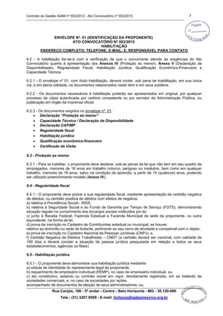 Contrato de Gestão IGAM nº 002/2012 - Ato Convocatório nº 003/2015 7
Rua Carijós, 166 - 5º andar - Centro - Belo Horizonte - MG - 30.120-060
Tels.: (31) 3207.8500 - E-mail: licitacao@agbpeixevivo.org.br
ENVELOPE Nº. 01 (IDENTIFICAÇÃO DA PROPONENTE)
ATO CONVOCATÓRIO Nº 003/2015
HABILITAÇÃO
ENDEREÇO COMPLETO; TELEFONE; E-MAIL; E, RESPONSÁVEL PARA CONTATO
6.2 - A habilitação far-se-á com a verificação de que o concorrente atende às exigências do Ato
Convocatório quanto à apresentação dos Anexos IV (Proteção ao menor), Anexo V (Declaração de
Disponibilidade), Regularidade Fiscal, Habilitação Jurídica, Qualificação Econômico-Financeira e
Capacidade Técnica.
6.2.1 - O envelope nº 01, com título Habilitação, deverá conter, sob pena de inabilitação, em sua única
via, e em plena validade, os documentos relacionados neste item e em seus subitens.
6.2.2 - Os documentos necessários à habilitação poderão ser apresentados em original, por qualquer
processo de cópia autenticada por cartório competente ou por servidor da Administração Pública, ou
publicação em órgão da imprensa oficial.
6.2.3 - Os documentos exigidos no envelope nº. 01:
 Declaração “Proteção ao menor”
 Capacidade Técnica / Declaração de Disponibilidade
 Declaração CAFIMP
 Regularidade fiscal
 Habilitação jurídica
 Qualificação econômica-financeira
 Certificado de Visita
6.3 - Proteção ao menor
6.3.1 - Para se habilitar, o proponente deve declarar, sob as penas da lei que não tem em seu quadro de
empregados, menores de 18 anos em trabalho noturno, perigoso ou insalubre, bem como em qualquer
trabalho, menores de 16 anos, salvo na condição de aprendiz, a partir de 14 (quatorze) anos, podendo
ser utilizado preenchimento modelo (Anexo IV).
6.4 - Regularidade fiscal
6.4.1 - O proponente deve provar a sua regularidade fiscal, mediante apresentação de certidão negativa
de débitos, ou certidão positiva de débitos com efeitos de negativa:
a) relativa à Previdência Social - INSS;
b) relativa à Seguridade Social e ao Fundo de Garantia por Tempo de Serviço (FGTS), demonstrando
situação regular no cumprimento dos encargos sociais instituídos por lei;
c) junto à Receita Federal; Fazenda Estadual e Fazenda Municipal da sede da proponente, ou outra
equivalente, na forma da lei;
d) prova de inscrição no Cadastro de Contribuintes estadual ou municipal, se houver,
relativo ao domicílio ou sede do licitante, pertinente ao seu ramo de atividade e compatível com o objeto;
e) prova de inscrição no Cadastro Nacional de Pessoas Jurídicas (CNPJ); e,
f) Certidão Negativa de Débitos Trabalhistas – CNDT (a certidão deverá ser nacional, com validade de
180 dias e deverá constar a situação da pessoa jurídica pesquisada em relação a todos os seus
estabelecimentos, agências ou filiais).
6.5 - Habilitação jurídica
6.5.1 - O proponente deve demonstrar sua habilitação jurídica mediante:
a) cédula de identidade do representante legal da proponente;
b) requerimento de empresário individual (REMP), no caso de empresário individual, ou,
c) ato constitutivo, estatuto ou contrato social em vigor, devidamente registrado, em se tratando de
sociedades comerciais, e, no caso de sociedades por ações,
acompanhado de documentos de eleição de seus administradores; ou,
 