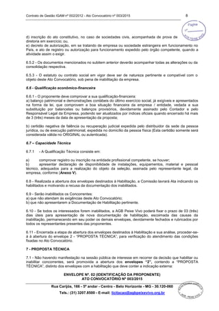 Contrato de Gestão IGAM nº 002/2012 - Ato Convocatório nº 003/2015 8
Rua Carijós, 166 - 5º andar - Centro - Belo Horizonte - MG - 30.120-060
Tels.: (31) 3207.8500 - E-mail: licitacao@agbpeixevivo.org.br
d) inscrição do ato constitutivo, no caso de sociedades civis, acompanhada de prova de
diretoria em exercício; ou,
e) decreto de autorização, em se tratando de empresa ou sociedade estrangeira em funcionamento no
País, e ato de registro ou autorização para funcionamento expedido pelo órgão competente, quando a
atividade assim o exigir.
6.5.2 - Os documentos mencionados no subitem anterior deverão acompanhar todas as alterações ou da
consolidação respectiva.
6.5.3 - O estatuto ou contrato social em vigor deve ser de natureza pertinente e compatível com o
objeto deste Ato Convocatório, sob pena de inabilitação da empresa.
6.6 - Qualificação econômico-financeira
6.6.1 - O proponente deve comprovar a sua qualificação-financeira:
a) balanço patrimonial e demonstrações contábeis do último exercício social, já exigíveis e apresentados
na forma da lei, que comprovem a boa situação financeira da empresa / entidade, vedada a sua
substituição por balancetes ou balanços provisórios, devidamente assinado pelo Contador e pelo
Responsável Legal da Empresa, podendo ser atualizados por índices oficiais quando encerrado há mais
de 3 (três) meses da data de apresentação da proposta;
b) certidão negativa de falência ou recuperação judicial expedida pelo distribuidor da sede da pessoa
jurídica, ou de execução patrimonial, expedida no domicílio da pessoa física (Esta certidão somente será
considerada válida no ORIGINAL ou autenticada).
6.7 – Capacidade Técnica
6.7.1 - A Qualificação Técnica consiste em:
a) comprovar registro ou inscrição na entidade profissional competente, se houver;
b) apresentar declaração de disponibilidade de instalações, equipamentos, material e pessoal
técnico, adequados para a realização do objeto da seleção, assinada pelo representante legal, da
empresa, conforme (Anexo V).
6.8 - Realizada a abertura dos envelopes destinados à Habilitação, a Comissão lavrará Ata indicando os
habilitados e motivando a recusa da documentação dos inabilitados.
6.9 - Serão inabilitados os Concorrentes:
a) que não atendam às exigências deste Ato Convocatório;
b) que não apresentarem a Documentação de Habilitação pertinente.
6.10 - Se todos os interessados forem inabilitados, a AGB Peixe Vivo poderá fixar o prazo de 03 (três)
dias úteis para apresentação de nova documentação de habilitação, escoimada das causas da
inabilitação, permanecendo em seu poder os demais envelopes, devidamente fechados e rubricados por
todos os representantes presentes das proponentes.
6.11 - Encerrada a etapa de abertura dos envelopes destinados à Habilitação e sua análise, proceder-se-
á à abertura do envelope 2 - “PROPOSTA TÉCNICA”, para verificação do atendimento das condições
fixadas no Ato Convocatório.
7 - PROPOSTA TÉCNICA
7.1 - Não havendo manifestação na sessão pública de interesse em recorrer da decisão que habilitar ou
inabilitar concorrentes, será promovida a abertura dos envelopes “2”, contendo a “PROPOSTA
TÉCNICA”, distinto dos envelopes com a habilitação que deve conter a indicação externa:
ENVELOPE Nº. 02 (IDENTIFICAÇÃO DA PROPONENTE)
ATO CONVOCATÓRIO Nº 003/2015
 