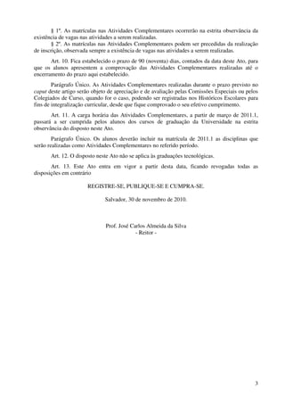 § 1º. As matrículas nas Atividades Complementares ocorrerão na estrita observância da
existência de vagas nas atividades a serem realizadas.
       § 2º. As matrículas nas Atividades Complementares podem ser precedidas da realização
de inscrição, observada sempre a existência de vagas nas atividades a serem realizadas.
       Art. 10. Fica estabelecido o prazo de 90 (noventa) dias, contados da data deste Ato, para
que os alunos apresentem a comprovação das Atividades Complementares realizadas até o
encerramento do prazo aqui estabelecido.
        Parágrafo Único. As Atividades Complementares realizadas durante o prazo previsto no
caput deste artigo serão objeto de apreciação e de avaliação pelas Comissões Especiais ou pelos
Colegiados de Curso, quando for o caso, podendo ser registradas nos Históricos Escolares para
fins de integralização curricular, desde que fique comprovado o seu efetivo cumprimento.
       Art. 11. A carga horária das Atividades Complementares, a partir de março de 2011.1,
passará a ser cumprida pelos alunos dos cursos de graduação da Universidade na estrita
observância do disposto neste Ato.
        Parágrafo Único. Os alunos deverão incluir na matrícula de 2011.1 as disciplinas que
serão realizadas como Atividades Complementares no referido período.
       Art. 12. O disposto neste Ato não se aplica às graduações tecnológicas.
       Art. 13. Este Ato entra em vigor a partir desta data, ficando revogadas todas as
disposições em contrário

                      REGISTRE-SE, PUBLIQUE-SE E CUMPRA-SE.

                              Salvador, 30 de novembro de 2010.



                              Prof. José Carlos Almeida da Silva
                                           - Reitor -




                                                                                              3
 