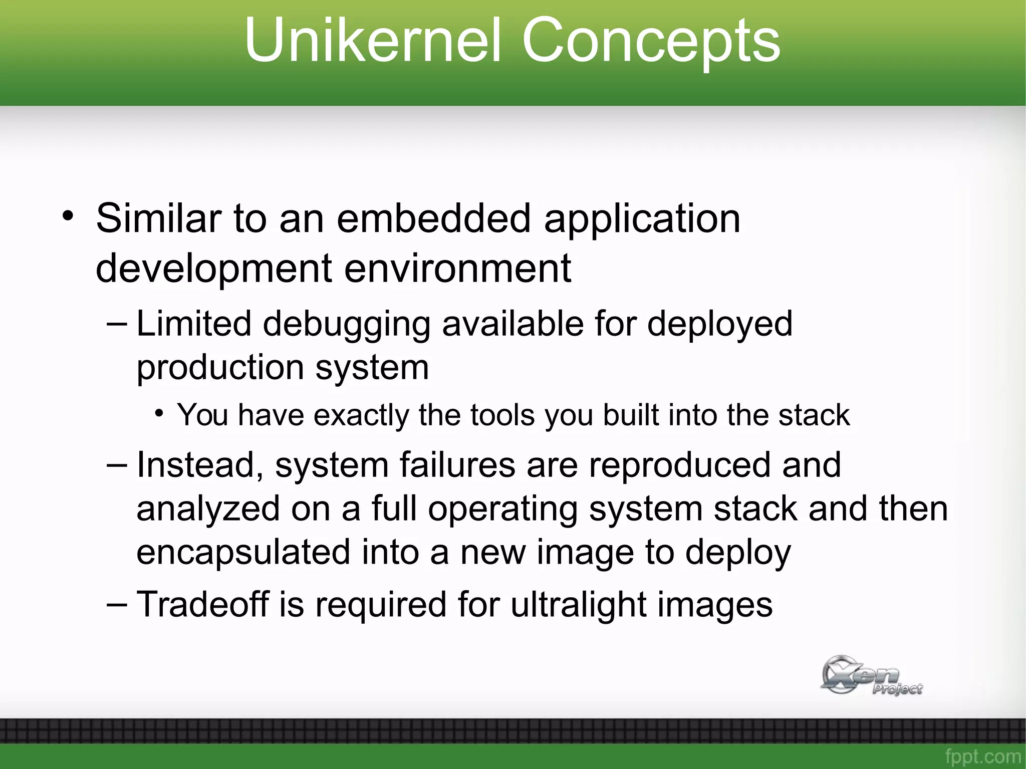 Unikernel Concepts
• Similar to an embedded application
development environment
– Limited debugging available for deployed
production system
• You have exactly the tools you built into the stack
– Instead, system failures are reproduced and
analyzed on a full operating system stack and then
encapsulated into a new image to deploy
– Tradeoff is required for ultralight images
 
