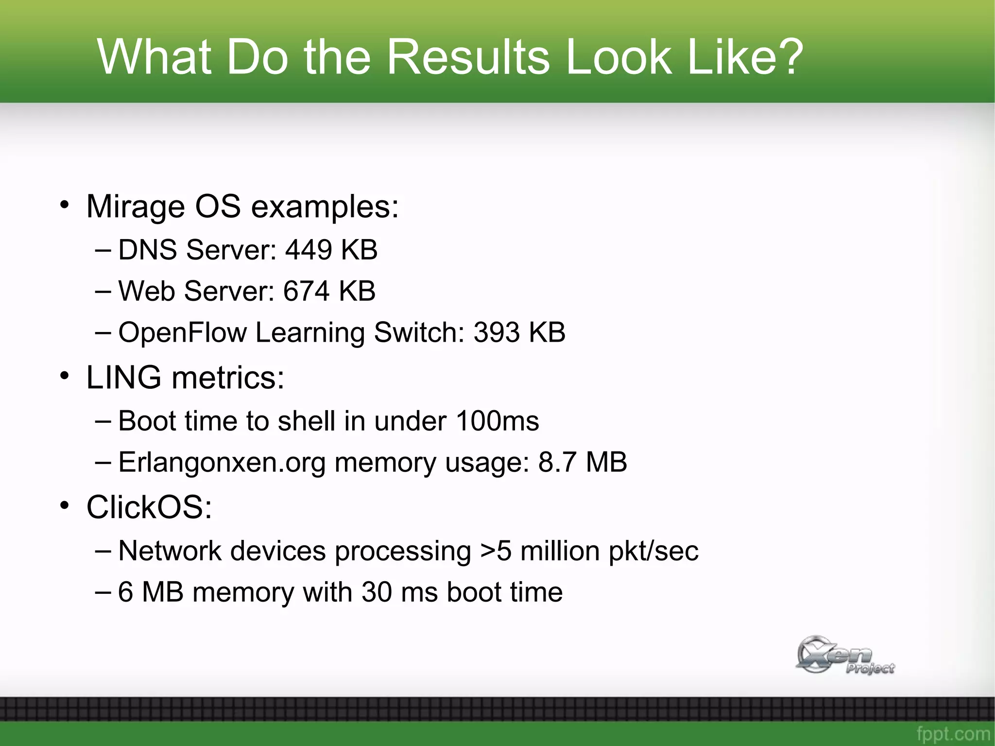 What Do the Results Look Like?
• Mirage OS examples:
– DNS Server: 449 KB
– Web Server: 674 KB
– OpenFlow Learning Switch: 393 KB
• LING metrics:
– Boot time to shell in under 100ms
– Erlangonxen.org memory usage: 8.7 MB
• ClickOS:
– Network devices processing >5 million pkt/sec
– 6 MB memory with 30 ms boot time
 