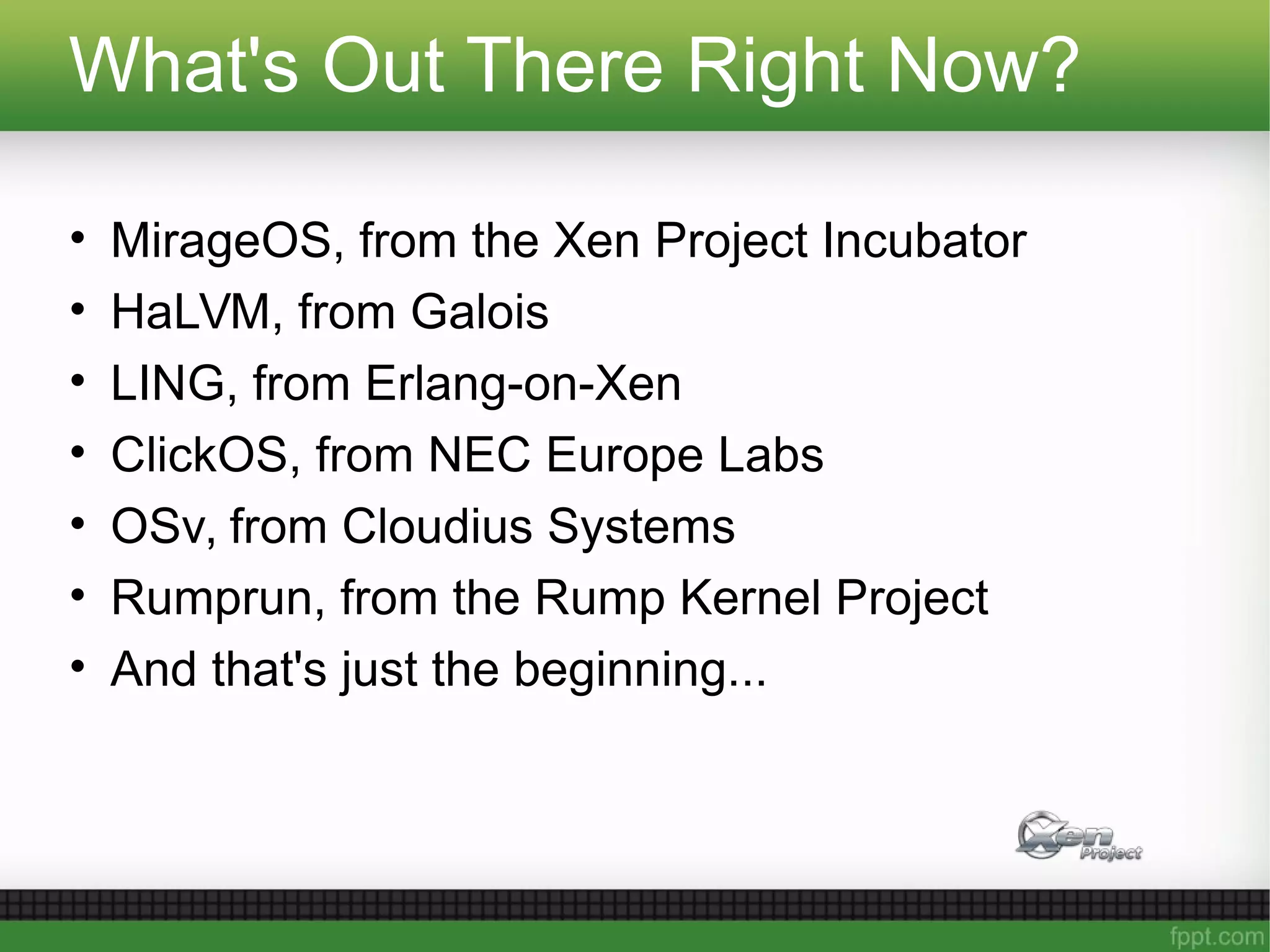 What's Out There Right Now?
• MirageOS, from the Xen Project Incubator
• HaLVM, from Galois
• LING, from Erlang-on-Xen
• ClickOS, from NEC Europe Labs
• OSv, from Cloudius Systems
• Rumprun, from the Rump Kernel Project
• And that's just the beginning...
 