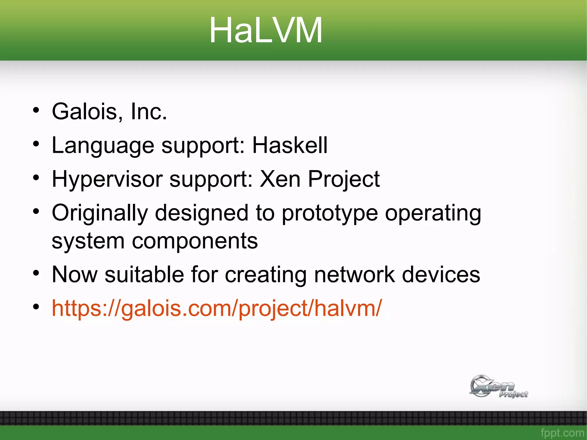 HaLVM
• Galois, Inc.
• Language support: Haskell
• Hypervisor support: Xen Project
• Originally designed to prototype operating
system components
• Now suitable for creating network devices
• https://galois.com/project/halvm/
 