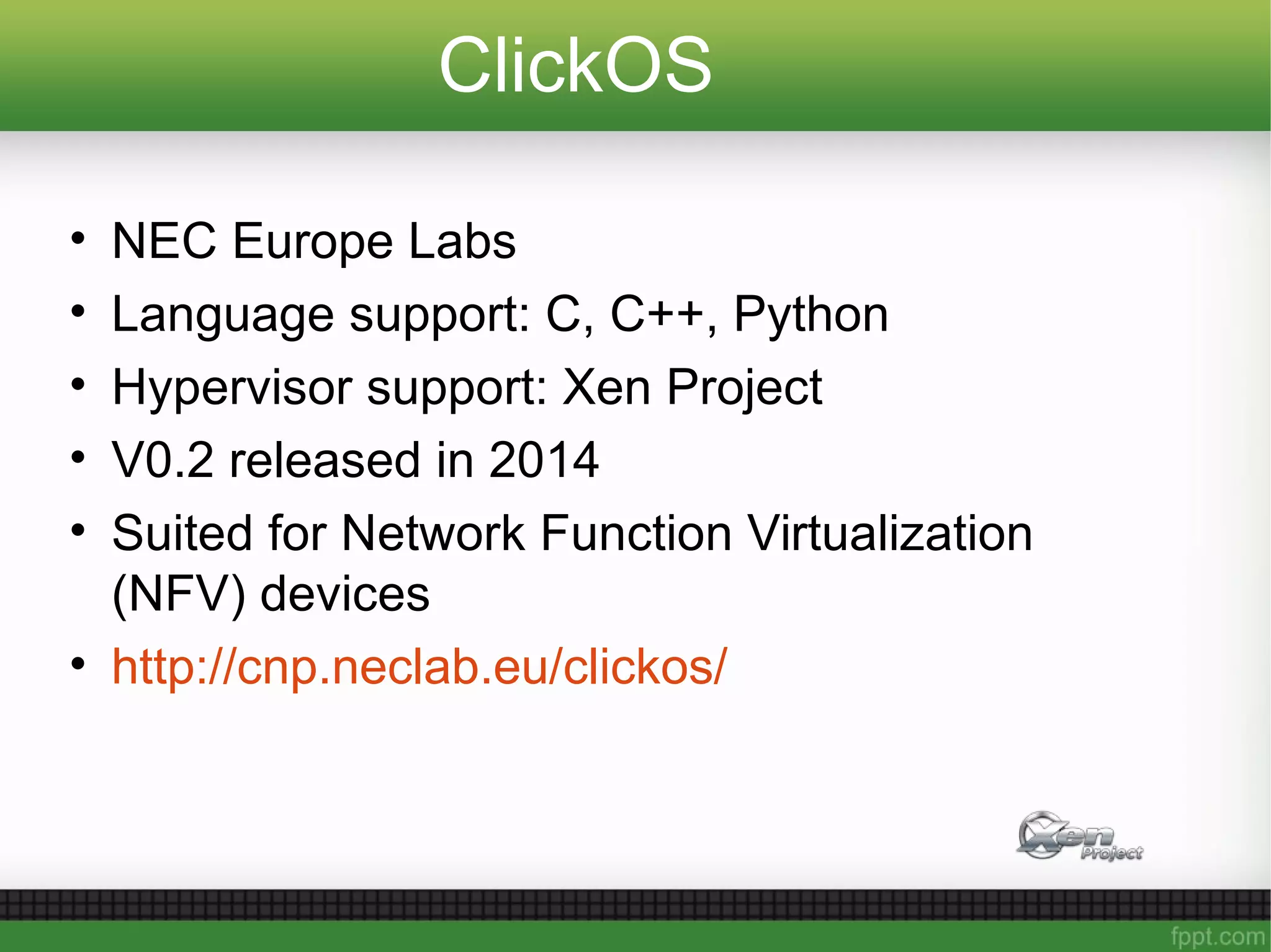 ClickOS
• NEC Europe Labs
• Language support: C, C++, Python
• Hypervisor support: Xen Project
• V0.2 released in 2014
• Suited for Network Function Virtualization
(NFV) devices
• http://cnp.neclab.eu/clickos/
 